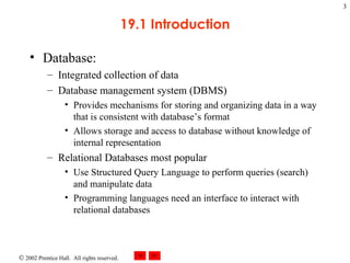 19.1 Introduction Database: Integrated collection of data Database management system (DBMS) Provides mechanisms for storing and organizing data in a way that is consistent with database’s format Allows storage and access to database without knowledge of internal representation Relational Databases most popular Use Structured Query Language to perform queries (search) and manipulate data Programming languages need an interface to interact with relational databases 