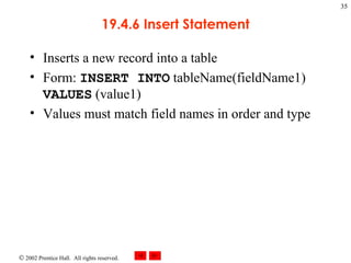 19.4.6 Insert Statement Inserts a new record into a table Form:  INSERT INTO  tableName(fieldName1)  VALUES  (value1) Values must match field names in order and type 