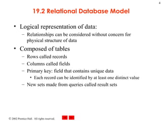 19.2 Relational Database Model Logical representation of data: Relationships can be considered without concern for physical structure of data Composed of tables Rows called records Columns called fields Primary key: field that contains unique data Each record can be identified by at least one distinct value New sets made from queries called result sets 