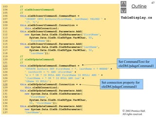 TableDisplay.cs 103  //  104  // oleDbInsertCommand1 105  //  106  this .oleDbInsertCommand1.CommandText =  107  "INSERT INTO Authors(firstName, lastName) VALUES "  + 108  "(?, ?)" ; 109  this .oleDbInsertCommand1.Connection =  110  this .oleDbConnection1; 111  this .oleDbInsertCommand1.Parameters.Add( 112  new  System.Data.OleDb.OleDbParameter( "firstName" ,  113  System.Data.OleDb.OleDbType.VarWChar,  50 ,  114  "firstName" )); 115  this .oleDbInsertCommand1.Parameters.Add( 116  new  System.Data.OleDb.OleDbParameter( "lastName" ,  117  System.Data.OleDb.OleDbType.VarWChar,  50 ,  118  "lastName" )); 119  //  120  // oleDbUpdateCommand1 121  //  122   this .oleDbUpdateCommand1.CommandText =  123  "UPDATE Authors SET firstName = ?, lastName = ? WHERE"  + 124  " (authorID = ?) AND (firstNam"  + 125  "e = ? OR ? IS NULL AND firstName IS NULL) AND "  + 126  "(lastName = ? OR ? IS NULL AND las"  + 127  "tName IS NULL)" ; 128   this .oleDbUpdateCommand1.Connection =  129  this .oleDbConnection1; 130  this .oleDbUpdateCommand1.Parameters.Add( 131  new  System.Data.OleDb.OleDbParameter( 132  "firstName" ,  133  System.Data.OleDb.OleDbType.VarWChar,  134  50 ,  "firstName" )); 135  this .oleDbUpdateCommand1.Parameters.Add( 136  new  System.Data.OleDb.OleDbParameter( 137  "lastName" ,  Set connection property for oleDbUpdageCommand1 Set CommandText for oleDbUpdageCommand1 