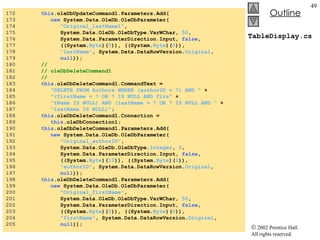 TableDisplay.cs 172  this .oleDbUpdateCommand1.Parameters.Add( 173  new  System.Data.OleDb.OleDbParameter( 174  "Original_lastName1" ,  175  System.Data.OleDb.OleDbType.VarWChar,  50 ,  176  System.Data.ParameterDirection.Input,  false ,  177  ((System. Byte )( 0 )), ((System. Byte )( 0 )),  178  "lastName" , System.Data.DataRowVersion. Original ,  179  null )); 180  //  181  // oleDbDeleteCommand1 182  //  183  this .oleDbDeleteCommand1.CommandText =  184  "DELETE FROM Authors WHERE (authorID = ?) AND "  + 185  "(firstName = ? OR ? IS NULL AND firs"  + 186  "tName IS NULL) AND (lastName = ? OR ? IS NULL AND "  + 187  "lastName IS NULL)" ; 188  this .oleDbDeleteCommand1.Connection =  189  this .oleDbConnection1; 190  this .oleDbDeleteCommand1.Parameters.Add( 191  new  System.Data.OleDb.OleDbParameter( 192  "Original_authorID" ,  193  System.Data.OleDb.OleDbType. Integer ,  0 ,  194  System.Data.ParameterDirection.Input,  false ,  195  ((System. Byte )( 10 )), ((System. Byte )( 0 )),  196  "authorID" , System.Data.DataRowVersion. Original ,  197  null )); 198  this .oleDbDeleteCommand1.Parameters.Add( 199  new  System.Data.OleDb.OleDbParameter( 200  "Original_firstName" ,  201  System.Data.OleDb.OleDbType.VarWChar,  50 , 202  System.Data.ParameterDirection.Input,  false ,  203  ((System. Byte )( 0 )), ((System. Byte )( 0 )),  204  "firstName" , System.Data.DataRowVersion. Original ,  205  null )); 