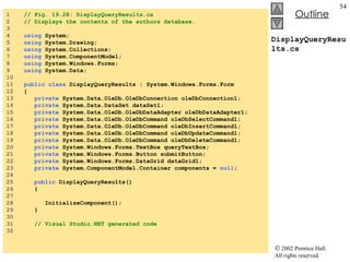 DisplayQueryResults.cs 1  // Fig. 19.28: DisplayQueryResults.cs 2  // Displays the contents of the authors database. 3  4  using  System; 5  using  System.Drawing; 6  using  System.Collections; 7  using  System.ComponentModel; 8  using  System.Windows.Forms; 9  using  System.Data; 10  11  public   class  DisplayQueryResults : System.Windows.Forms.Form 12  { 13  private  System.Data.OleDb.OleDbConnection oleDbConnection1; 14  private  System.Data.DataSet dataSet1; 15  private  System.Data.OleDb.OleDbDataAdapter oleDbDataAdapter1; 16  private  System.Data.OleDb.OleDbCommand oleDbSelectCommand1; 17  private  System.Data.OleDb.OleDbCommand oleDbInsertCommand1; 18  private  System.Data.OleDb.OleDbCommand oleDbUpdateCommand1; 19  private  System.Data.OleDb.OleDbCommand oleDbDeleteCommand1; 20  private  System.Windows.Forms.TextBox queryTextBox; 21  private  System.Windows.Forms.Button submitButton; 22  private  System.Windows.Forms.DataGrid dataGrid1; 23  private  System.ComponentModel.Container components =  null ; 24  25  public  DisplayQueryResults() 26  { 27  28  InitializeComponent(); 29  } 30  31  // Visual Studio.NET generated code 32  