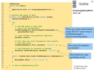 DisplayQueryResults.cs 33  [STAThread] 34  static   void  Main()  35  { 36  Application.Run(  new  DisplayQueryResults() ); 37  } 38  39  // perform SQL query on data 40  private   void  submitButton_Click(  object  sender, 41  System.EventArgs e ) 42  { 43  try 44  { 45  // set SQL query to what user  46  // input into queryTextBox 47   oleDbDataAdapter1.SelectCommand.CommandText = 48  queryTextBox.Text; 49  50  // clear DataSet from previous operation 51  dataSet1.Clear(); 52  53  // Fill data set with information that results 54  // from SQL query 55   oleDbDataAdapter1.Fill( dataSet1,  "Authors"  ); 56  57  // bind DataGrid to contents of DataSet 58   dataGrid1.SetDataBinding( dataSet1,  "Authors"  ); 59  } 60  61  catch  ( System.Data.OleDb.OleDbException oleException ) 62  { 63  MessageBox.Show(  "Invalid query"  ); 64  } 65  66  }  // end of submitButton_Click 67  } When user clicks submit button, assign SELECT query string to OleDbDataAdapter’s SelectCommand property Place data from database into dataSet1 Bind DataGrid to data and display results 