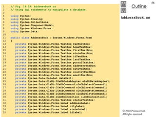 AddressBook.cs 1  // Fig. 19.29: AddressBook.cs 2  // Using SQL statements to manipulate a database. 3  4  using  System; 5  using  System.Drawing; 6  using  System.Collections; 7  using  System.ComponentModel; 8  using  System.Windows.Forms; 9  using  System.Data; 10  11  public   class  AddressBook : System.Windows.Forms.Form 12  { 13  private  System.Windows.Forms.TextBox faxTextBox; 14  private  System.Windows.Forms.TextBox homeTextBox; 15  private  System.Windows.Forms.TextBox firstTextBox; 16  private  System.Windows.Forms.TextBox stateTextBox; 17  private  System.Windows.Forms.TextBox idTextBox; 18  private  System.Windows.Forms.TextBox lastTextBox; 19  private  System.Windows.Forms.TextBox postalTextBox; 20  private  System.Windows.Forms.TextBox addressTextBox; 21  private  System.Windows.Forms.TextBox cityTextBox; 22  private  System.Windows.Forms.TextBox countryTextBox; 23  private  System.Windows.Forms.TextBox emailTextBox; 24  private  System.Data.DataSet dataSet1; 25  private  System.Data.OleDb.OleDbDataAdapter oleDbDataAdapter1; 26  private  System.Data.OleDb.OleDbCommand oleDbSelectCommand1; 27  private  System.Data.OleDb.OleDbCommand oleDbInsertCommand1; 28  private  System.Data.OleDb.OleDbCommand oleDbUpdateCommand1; 29  private  System.Data.OleDb.OleDbCommand oleDbDeleteCommand1; 30  private  System.Data.OleDb.OleDbConnection oleDbConnection1; 31  private  System.Windows.Forms.TextBox statusTextBox; 32  private  System.Windows.Forms.Label addressLabel; 33  private  System.Windows.Forms.Label cityLabel; 34  private  System.Windows.Forms.Label stateLabel; 35  private  System.Windows.Forms.Label idLabel; 