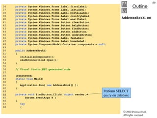 AddressBook.cs 36  private  System.Windows.Forms.Label firstLabel; 37  private  System.Windows.Forms.Label lastLabel; 38  private  System.Windows.Forms.Label postalLabel; 39  private  System.Windows.Forms.Label countryLabel; 40  private  System.Windows.Forms.Label emailLabel; 41  private  System.Windows.Forms.Button clearButton; 42  private  System.Windows.Forms.Button helpButton; 43  private  System.Windows.Forms.Button findButton; 44  private  System.Windows.Forms.Button addButton; 45  private  System.Windows.Forms.Button updateButton; 46  private  System.Windows.Forms.Label faxLabel; 47  private  System.Windows.Forms.Label homeLabel; 48  private  System.ComponentModel.Container components =  null ; 49  50  public  AddressBook() 51  { 52  InitializeComponent(); 53  oleDbConnection1.Open(); 54  } 55  56  // Visual Studio.NET generated code 57  58  [STAThread] 59  static   void  Main()  60  { 61  Application.Run(  new  AddressBook() ); 62  } 63  64   private   void  findButton_Click(  object  sender, 65  System.EventArgs e ) 66  { 67  try 68  { Perform SELECT query on database 
