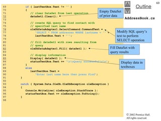 AddressBook.cs 69  if  ( lastTextBox.Text !=  ""  ) 70  {  71  // clear DataSet from last operation 72   dataSet1.Clear(); 73  74  // create SQL query to find contact with 75  // specified last name 76   oleDbDataAdapter1.SelectCommand.CommandText =  77  "SELECT * FROM addresses WHERE lastname = '"  + 78  lastTextBox.Text +  "'" ; 79  80  // fill dataSet1 with rows resulting from 81  // query 82   oleDbDataAdapter1.Fill( dataSet1 ); 83  84  // display information 85   Display( dataSet1 ); 86  statusTextBox.Text +=  "\r\nQuery successful\r\n" ; 87  } 88  else 89  lastTextBox.Text =  90  "Enter last name here then press Find" ; 91  } 92  93  catch  ( System.Data.OleDb.OleDbException oleException ) 94  { 95  Console.WriteLine( oleException.StackTrace ); 96  statusTextBox.Text += oleException.ToString(); 97  } 98  Empty DataSet of prior data Modify SQL query’s text to perform SELECT operation Fill DataSet with query results Display data in textboxes 
