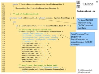 AddressBook.cs 99  catch  ( InvalidOperationException invalidException ) 100  { 101  MessageBox.Show( invalidException.Message ); 102  } 103  104  }  // end of findButton_Click 105  106   private   void  addButton_Click(  object  sender, System.EventArgs e ) 107  { 108  try 109  { 110  if  ( lastTextBox.Text !=  ""  && firstTextBox.Text !=  ""  ) 111  { 112  // create SQL query to insert row 113   oleDbDataAdapter1.InsertCommand.CommandText =  114  "INSERT INTO addresses ("  + 115  "firstname, lastname, address, city, "  + 116  "stateorprovince, postalcode, country, "  + 117  "emailaddress, homephone, faxnumber"  +  118  ") VALUES ('"  + 119  firstTextBox.Text +  "', '"  + 120  lastTextBox.Text +  "', '"  + 121  addressTextBox.Text +  "', '"  + 122  cityTextBox.Text +  "', '"  + 123  stateTextBox.Text +  "', '"  + 124  postalTextBox.Text +  "', '"  + 125  countryTextBox.Text +  "', '"  + 126  emailTextBox.Text +  "', '"  + 127  homeTextBox.Text +  "', '"  + 128  faxTextBox.Text +  "')" ; 129  130  // notify user that query is being sent 131  statusTextBox.Text +=  "\r\nSending query: "  + 132  oleDbDataAdapter1.InsertCommand.CommandText + 133  "\r\n"  ; Perform INSERT operation using OleDbCommand members Sets CommandText property of InsertCommand to execute proper INSERT statement 