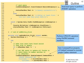 AddressBook.cs 134  135  // send query 136   oleDbDataAdapter1.InsertCommand.ExecuteNonQuery(); 137  138  statusTextBox.Text +=  "\r\nQuery successful\r\n" ; 139  } 140  else 141  statusTextBox.Text +=  "\r\nEnter at least first "  + 142  "and last name then press Add\r\n" ; 143  } 144  145  catch  ( System.Data.OleDb.OleDbException oleException ) 146  { 147  Console.WriteLine( oleException.StackTrace ); 148  statusTextBox.Text += oleException.ToString(); 149  } 150  151  }  // end of addButton_Click 152  153   private   void  updateButton_Click(  object  sender,  154  System.EventArgs e ) 155  { 156  try 157  { 158  // make sure users have found record 159  // they wish to update 160  if  ( idTextBox.Text !=  ""  ) 161  { 162  // set SQL query to update all fields in 163  // table where id number matches id 164  // in idTextBox 165   oleDbDataAdapter1.UpdateCommand.CommandText = 166  "UPDATE addresses SET "  + 167  "firstname ='"  + firstTextBox.Text + 168  "', lastname='"  + lastTextBox.Text + Perform UPDATE operation using OleDbCommand members Send inset query to perform INSERT operation Sets CommandText property of UpdateCommand to execute proper Update statement 
