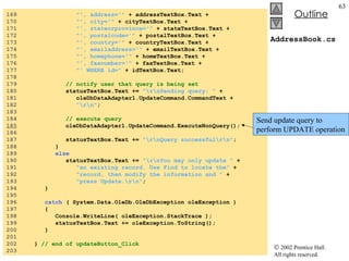 AddressBook.cs 169  "', address='"  + addressTextBox.Text + 170  "', city='"  + cityTextBox.Text + 171  "', stateorprovince='"  + stateTextBox.Text + 172  "', postalcode='"  + postalTextBox.Text + 173  "', country='"  + countryTextBox.Text + 174  "', emailaddress='"  + emailTextBox.Text + 175  "', homephone='"  + homeTextBox.Text + 176  "', faxnumber='"  + faxTextBox.Text + 177  "' WHERE id="  + idTextBox.Text; 178  179  // notify user that query is being set 180  statusTextBox.Text +=  "\r\nSending query: "  + 181  oleDbDataAdapter1.UpdateCommand.CommandText + 182  "\r\n" ; 183  184  // execute query 185   oleDbDataAdapter1.UpdateCommand.ExecuteNonQuery(); 186  187  statusTextBox.Text +=  "\r\nQuery successful\r\n" ; 188  } 189  else 190  statusTextBox.Text +=  "\r\nYou may only update "  + 191  "an existing record. Use Find to locate the"  + 192  "record, then modify the information and "  + 193  "press Update.\r\n" ; 194  } 195  196  catch  ( System.Data.OleDb.OleDbException oleException ) 197  { 198  Console.WriteLine( oleException.StackTrace ); 199  statusTextBox.Text += oleException.ToString(); 200  } 201  202  }  // end of updateButton_Click 203  Send update query to perform UPDATE operation 