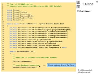 XMLWriter.cs 1  // Fig. 19.30 XMLWriter.cs 2  // Demonstrates generating XML from an ADO .NET DataSet. 3  4  using  System; 5  using  System.Drawing; 6  using  System.Collections; 7  using  System.ComponentModel; 8  using  System.Windows.Forms; 9  using  System.Data; 10  11  public   class  DatabaseXMLWriter : System.Windows.Forms.Form 12  { 13  private  System.Data.OleDb.OleDbConnection baseballConnection; 14  private  System.Data.OleDb.OleDbDataAdapter playersDataAdapter; 15  private  System.Data.OleDb.OleDbCommand oleDbSelectCommand1; 16  private  System.Data.OleDb.OleDbCommand oleDbInsertCommand1; 17  private  System.Data.OleDb.OleDbCommand oleDbUpdateCommand1; 18  private  System.Data.OleDb.OleDbCommand oleDbDeleteCommand1; 19  private  System.Data.DataSet playersDataSet; 20  private  System.Windows.Forms.DataGrid playersDataGrid; 21  private  System.Windows.Forms.Button writeButton; 22  private  System.Windows.Forms.TextBox outputTextBox; 23  private  System.ComponentModel.Container components =  null ; 24  25  public  DatabaseXMLWriter() 26  { 27  // 28  // Required for Windows Form Designer support 29  // 30  InitializeComponent(); 31  32  // open database connection 33   baseballConnection.Open(); 34  Create connection to database 