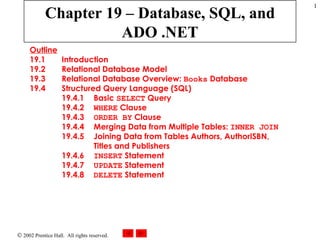 Chapter 19 – Database, SQL, and ADO .NET Outline 19.1  Introduction 19.2  Relational Database Model 19.3  Relational Database Overview:  Books  Database 19.4  Structured Query Language (SQL) 19.4.1  Basic  SELECT  Query 19.4.2  WHERE  Clause 19.4.3  ORDER BY  Clause 19.4.4  Merging Data from Multiple Tables:  INNER JOIN 19.4.5  Joining Data from Tables Authors, AuthorISBN, Titles and Publishers 19.4.6  INSERT  Statement 19.4.7  UPDATE  Statement 19.4.8  DELETE  Statement 