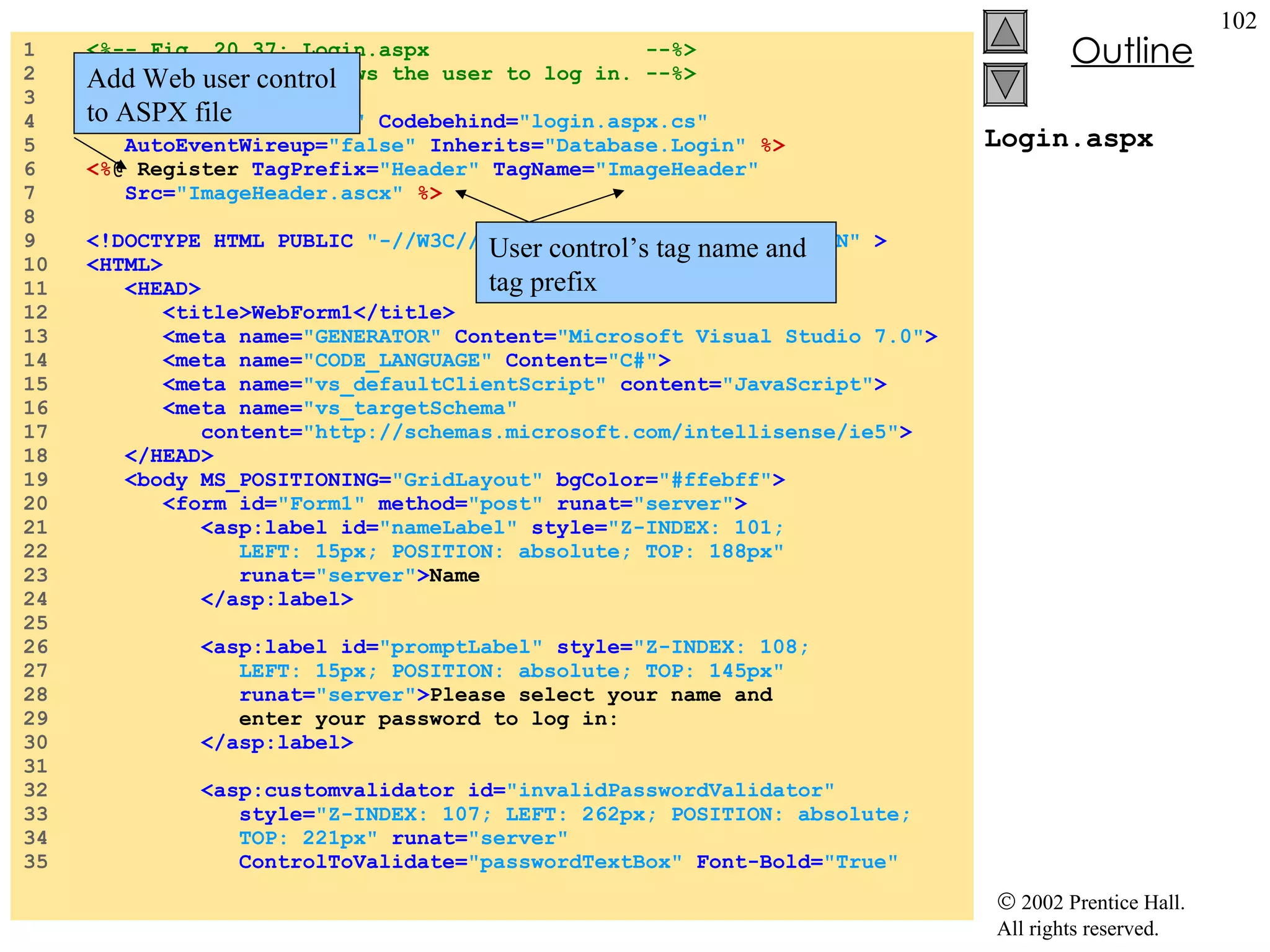 Login.aspx 1  <%-- Fig. 20.37: Login.aspx  --%> 2  <%-- A page that allows the user to log in. --%> 3  4  <% @ Page  language= "c#"  Codebehind= "login.aspx.cs"   5  AutoEventWireup= "false"  Inherits= "Database.Login"   %> 6  <% @ Register  TagPrefix= "Header"  TagName= "ImageHeader"   7  Src= "ImageHeader.ascx"  %> 8  9  <!DOCTYPE HTML PUBLIC  "-//W3C//DTD HTML 4.0 Transitional//EN"  > 10  <HTML> 11  <HEAD> 12  <title>WebForm1</title> 13  <meta name= "GENERATOR"  Content= "Microsoft Visual Studio 7.0" > 14  <meta name= "CODE_LANGUAGE"  Content= "C#" > 15  <meta name= "vs_defaultClientScript"  content= "JavaScript" > 16  <meta name= "vs_targetSchema"  17  content= "http://schemas.microsoft.com/intellisense/ie5" > 18  </HEAD> 19  <body MS_POSITIONING= "GridLayout"  bgColor= "#ffebff" > 20  <form id= "Form1"  method= "post"  runat= "server" > 21  <asp:label id= "nameLabel"  style= "Z-INDEX: 101;  22  LEFT: 15px; POSITION: absolute; TOP: 188px"   23  runat= "server" > Name 24  </asp:label> 25  26  <asp:label id= "promptLabel"  style= "Z-INDEX: 108;  27  LEFT: 15px; POSITION: absolute; TOP: 145px"   28  runat= "server" > Please select your name and  29  enter your password to log in: 30  </asp:label> 31  32  <asp:customvalidator id= "invalidPasswordValidator"   33  style= "Z-INDEX: 107; LEFT: 262px; POSITION: absolute;  34  TOP: 221px"  runat= "server"  35  ControlToValidate= "passwordTextBox"  Font-Bold= "True"  Add Web user control to ASPX file User control’s tag name and tag prefix 