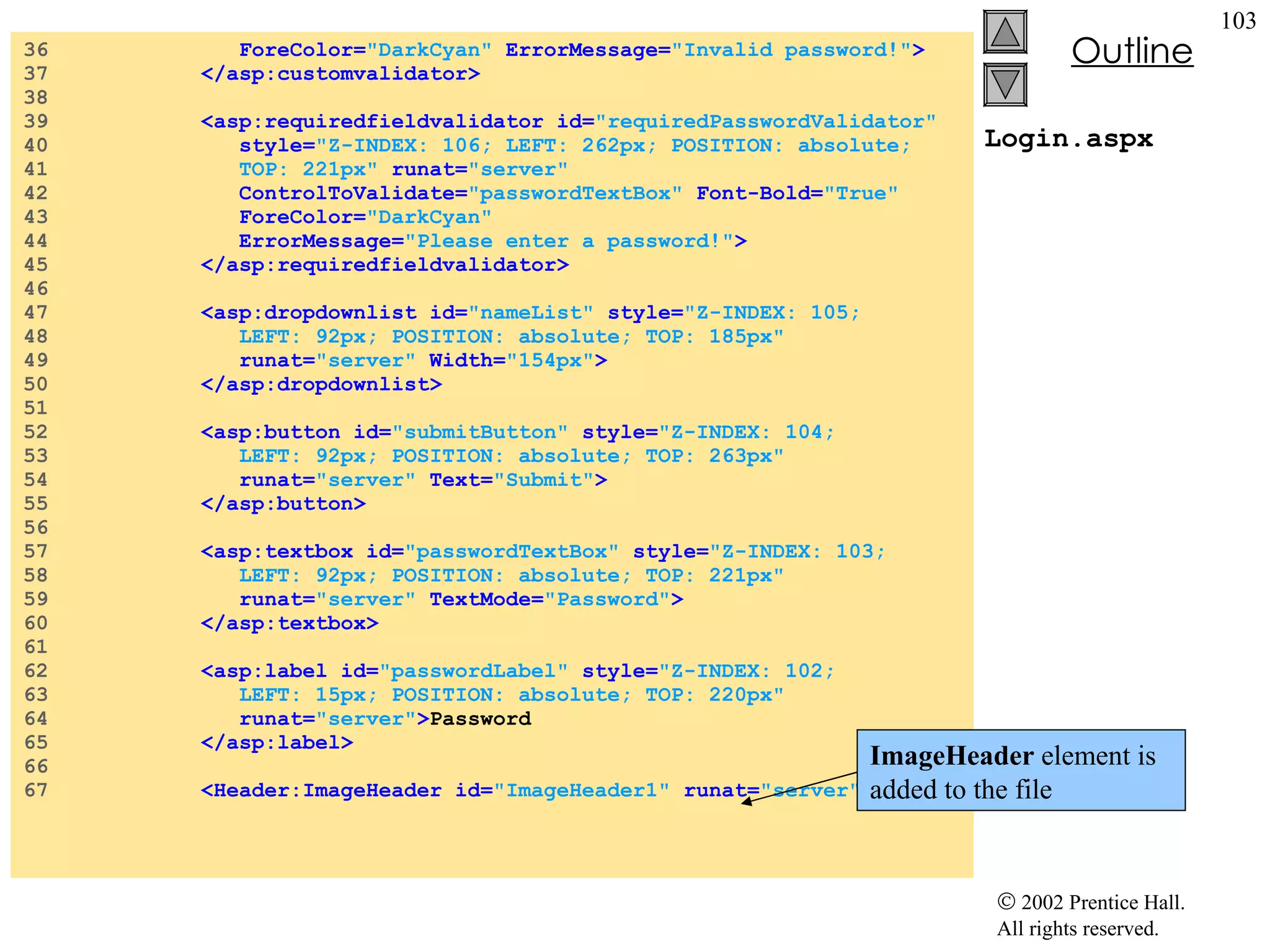 Login.aspx 36  ForeColor= "DarkCyan"  ErrorMessage= "Invalid password!" > 37  </asp:customvalidator> 38  39  <asp:requiredfieldvalidator id= "requiredPasswordValidator"  40  style= "Z-INDEX: 106; LEFT: 262px; POSITION: absolute;  41  TOP: 221px"  runat= "server"  42  ControlToValidate= "passwordTextBox"  Font-Bold= "True"  43  ForeColor= "DarkCyan"  44  ErrorMessage= "Please enter a password!" > 45  </asp:requiredfieldvalidator> 46  47  <asp:dropdownlist id= "nameList"  style= "Z-INDEX: 105;  48  LEFT: 92px; POSITION: absolute; TOP: 185px"   49  runat= "server"  Width= "154px" > 50  </asp:dropdownlist> 51  52  <asp:button id= "submitButton"  style= "Z-INDEX: 104;  53  LEFT: 92px; POSITION: absolute; TOP: 263px"  54  runat= "server"  Text= "Submit" > 55  </asp:button> 56  57  <asp:textbox id= "passwordTextBox"  style= "Z-INDEX: 103;  58  LEFT: 92px; POSITION: absolute; TOP: 221px"   59  runat= "server"  TextMode= "Password" > 60  </asp:textbox> 61  62  <asp:label id= "passwordLabel"  style= "Z-INDEX: 102;  63  LEFT: 15px; POSITION: absolute; TOP: 220px"  64  runat= "server" > Password 65  </asp:label> 66  67  <Header:ImageHeader id= "ImageHeader1"  runat= "server" > ImageHeader  element is added to the file 