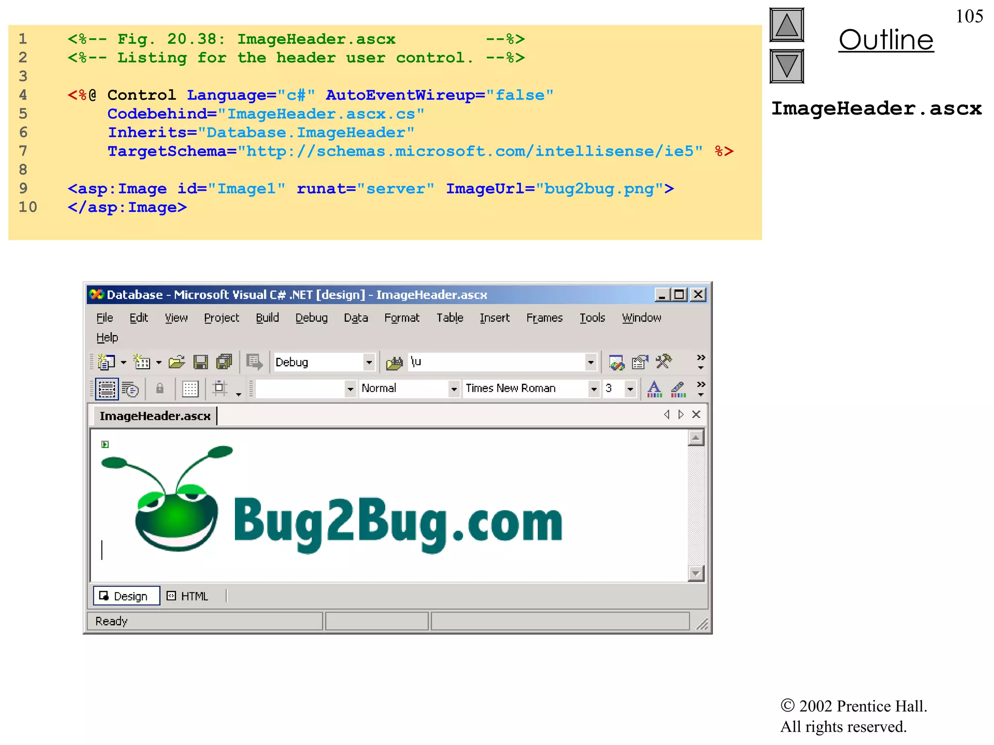 ImageHeader.ascx 1  <%-- Fig. 20.38: ImageHeader.ascx  --%> 2  <%-- Listing for the header user control. --%> 3  4  <% @ Control  Language= "c#"   AutoEventWireup= "false"  5  Codebehind= "ImageHeader.ascx.cs" 6  Inherits= "Database.ImageHeader"  7  TargetSchema= "http://schemas.microsoft.com/intellisense/ie5"   %> 8  9  <asp:Image id= "Image1"   runat= "server"  ImageUrl= "bug2bug.png" > 10  </asp:Image> 