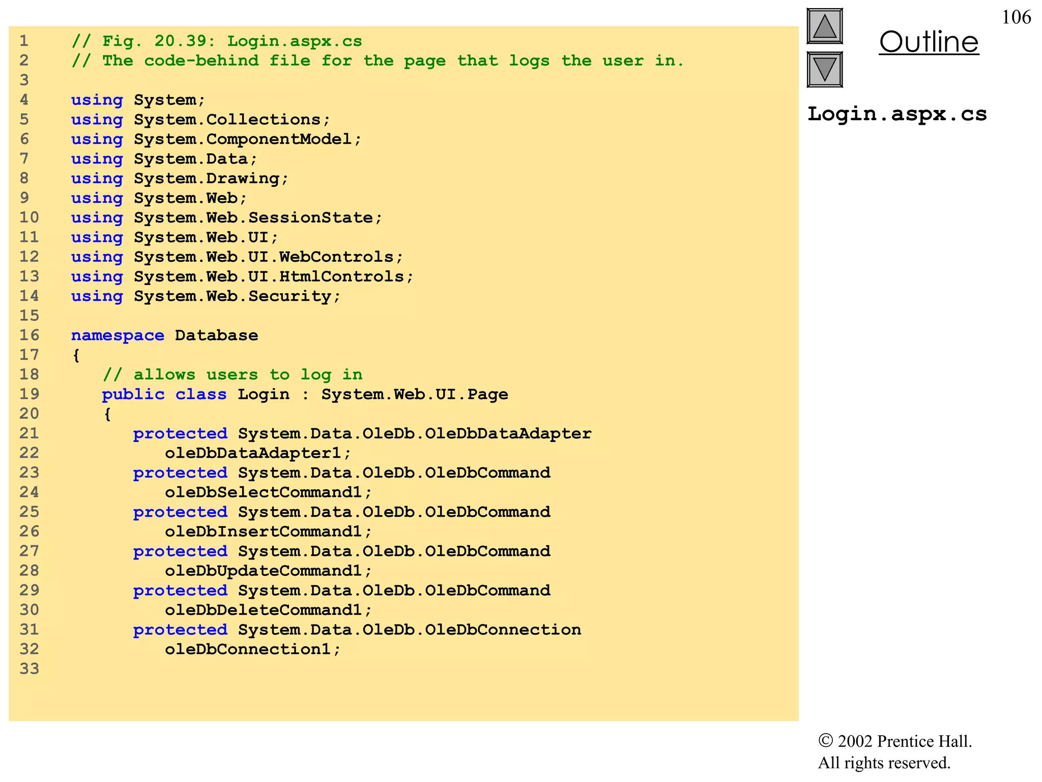 Login.aspx.cs 1  // Fig. 20.39: Login.aspx.cs 2  // The code-behind file for the page that logs the user in. 3  4  using  System; 5  using  System.Collections; 6  using  System.ComponentModel; 7  using  System.Data; 8  using  System.Drawing; 9  using  System.Web; 10  using  System.Web.SessionState; 11  using  System.Web.UI; 12  using  System.Web.UI.WebControls; 13  using  System.Web.UI.HtmlControls; 14  using  System.Web.Security; 15  16  namespace  Database 17  { 18  // allows users to log in 19  public   class  Login : System.Web.UI.Page 20  { 21  protected  System.Data.OleDb.OleDbDataAdapter  22  oleDbDataAdapter1; 23  protected  System.Data.OleDb.OleDbCommand  24  oleDbSelectCommand1; 25  protected  System.Data.OleDb.OleDbCommand  26  oleDbInsertCommand1; 27  protected  System.Data.OleDb.OleDbCommand  28  oleDbUpdateCommand1; 29  protected  System.Data.OleDb.OleDbCommand  30  oleDbDeleteCommand1; 31  protected  System.Data.OleDb.OleDbConnection 32  oleDbConnection1; 33  