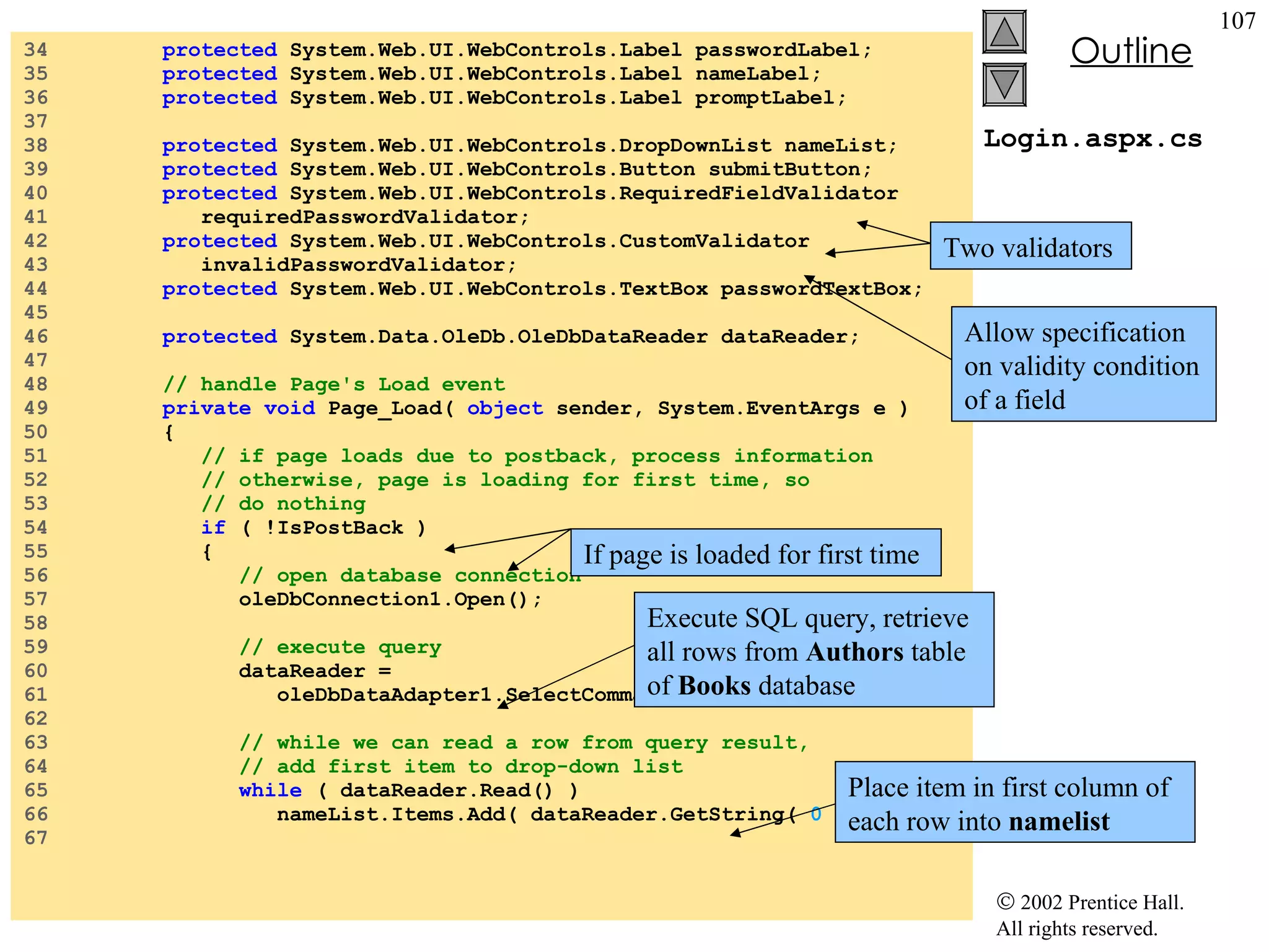Login.aspx.cs 34  protected  System.Web.UI.WebControls.Label passwordLabel; 35  protected  System.Web.UI.WebControls.Label nameLabel; 36  protected  System.Web.UI.WebControls.Label promptLabel; 37  38  protected  System.Web.UI.WebControls.DropDownList nameList; 39  protected  System.Web.UI.WebControls.Button submitButton; 40  protected  System.Web.UI.WebControls.RequiredFieldValidator  41  requiredPasswordValidator; 42  protected  System.Web.UI.WebControls.CustomValidator  43  invalidPasswordValidator; 44  protected  System.Web.UI.WebControls.TextBox passwordTextBox; 45  46  protected  System.Data.OleDb.OleDbDataReader dataReader; 47  48  // handle Page's Load event 49  private   void  Page_Load(  object  sender, System.EventArgs e ) 50  { 51  // if page loads due to postback, process information 52  // otherwise, page is loading for first time, so 53  // do nothing 54  if  ( !IsPostBack ) 55  { 56  // open database connection 57  oleDbConnection1.Open(); 58  59  // execute query 60  dataReader =  61  oleDbDataAdapter1.SelectCommand.ExecuteReader(); 62  63  // while we can read a row from query result, 64  // add first item to drop-down list 65  while  ( dataReader.Read() ) 66  nameList.Items.Add( dataReader.GetString(  0  ) ); 67  Two validators  Allow specification on validity condition of a field If page is loaded for first time Execute SQL query, retrieve all rows from  Authors  table of  Books  database Place item in first column of each row into  namelist 