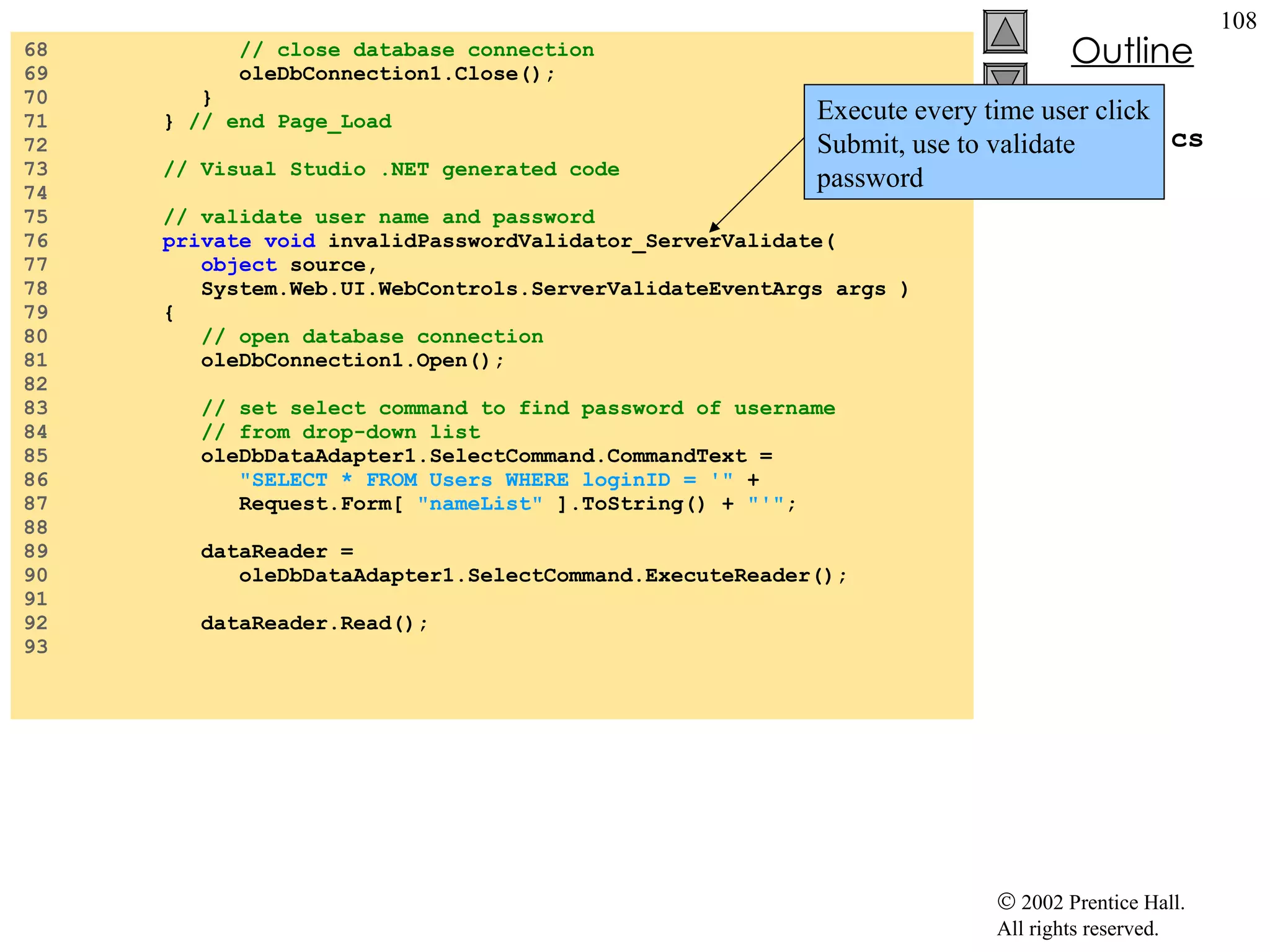 Login.aspx.cs 68  // close database connection 69  oleDbConnection1.Close(); 70  } 71  }  // end Page_Load 72  73  // Visual Studio .NET generated code 74  75  // validate user name and password 76  private   void  invalidPasswordValidator_ServerValidate( 77  object  source,  78  System.Web.UI.WebControls.ServerValidateEventArgs args ) 79  { 80  // open database connection 81  oleDbConnection1.Open(); 82  83  // set select command to find password of username  84  // from drop-down list 85  oleDbDataAdapter1.SelectCommand.CommandText = 86  "SELECT * FROM Users WHERE loginID = '"  + 87  Request.Form[  "nameList"  ].ToString() +  "'" ; 88  89  dataReader = 90  oleDbDataAdapter1.SelectCommand.ExecuteReader(); 91  92  dataReader.Read(); 93  Execute every time user click Submit, use to validate password 