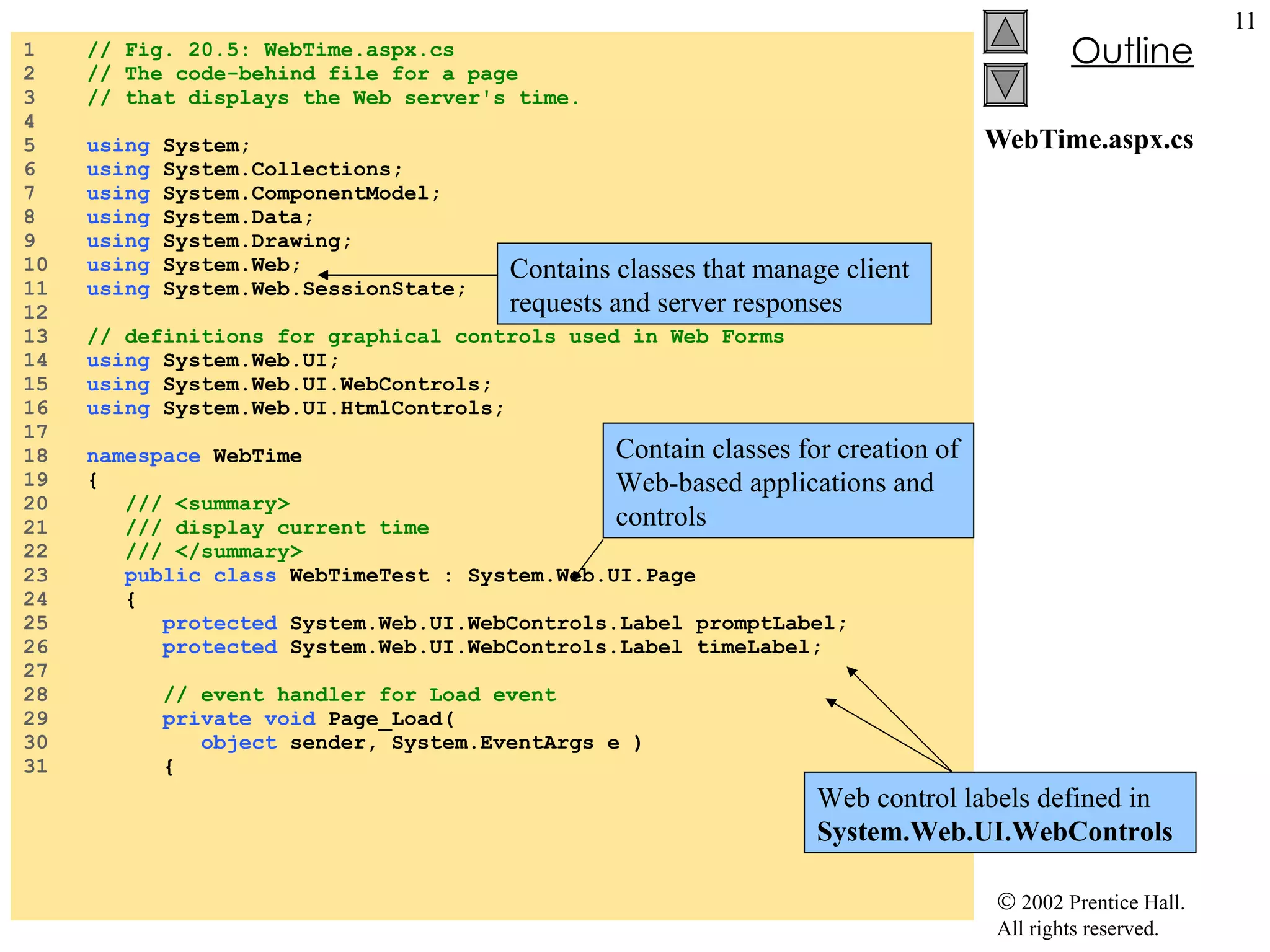WebTime.aspx.cs 1  // Fig. 20.5: WebTime.aspx.cs 2  // The code-behind file for a page 3  // that displays the Web server's time. 4  5  using  System; 6  using  System.Collections; 7  using  System.ComponentModel; 8  using  System.Data; 9  using  System.Drawing; 10  using  System.Web; 11  using  System.Web.SessionState; 12  13  // definitions for graphical controls used in Web Forms 14  using  System.Web.UI; 15  using  System.Web.UI.WebControls; 16  using  System.Web.UI.HtmlControls; 17  18  namespace  WebTime 19  { 20  /// <summary> 21  /// display current time 22  /// </summary> 23  public   class  WebTimeTest : System.Web.UI.Page 24  { 25  protected  System.Web.UI.WebControls.Label promptLabel; 26  protected  System.Web.UI.WebControls.Label timeLabel; 27  28  // event handler for Load event 29  private   void  Page_Load(  30  object  sender, System.EventArgs e ) 31  { Contains classes that manage client requests and server responses Contain classes for creation of Web-based applications and controls Web control labels defined in  System.Web.UI.WebControls 