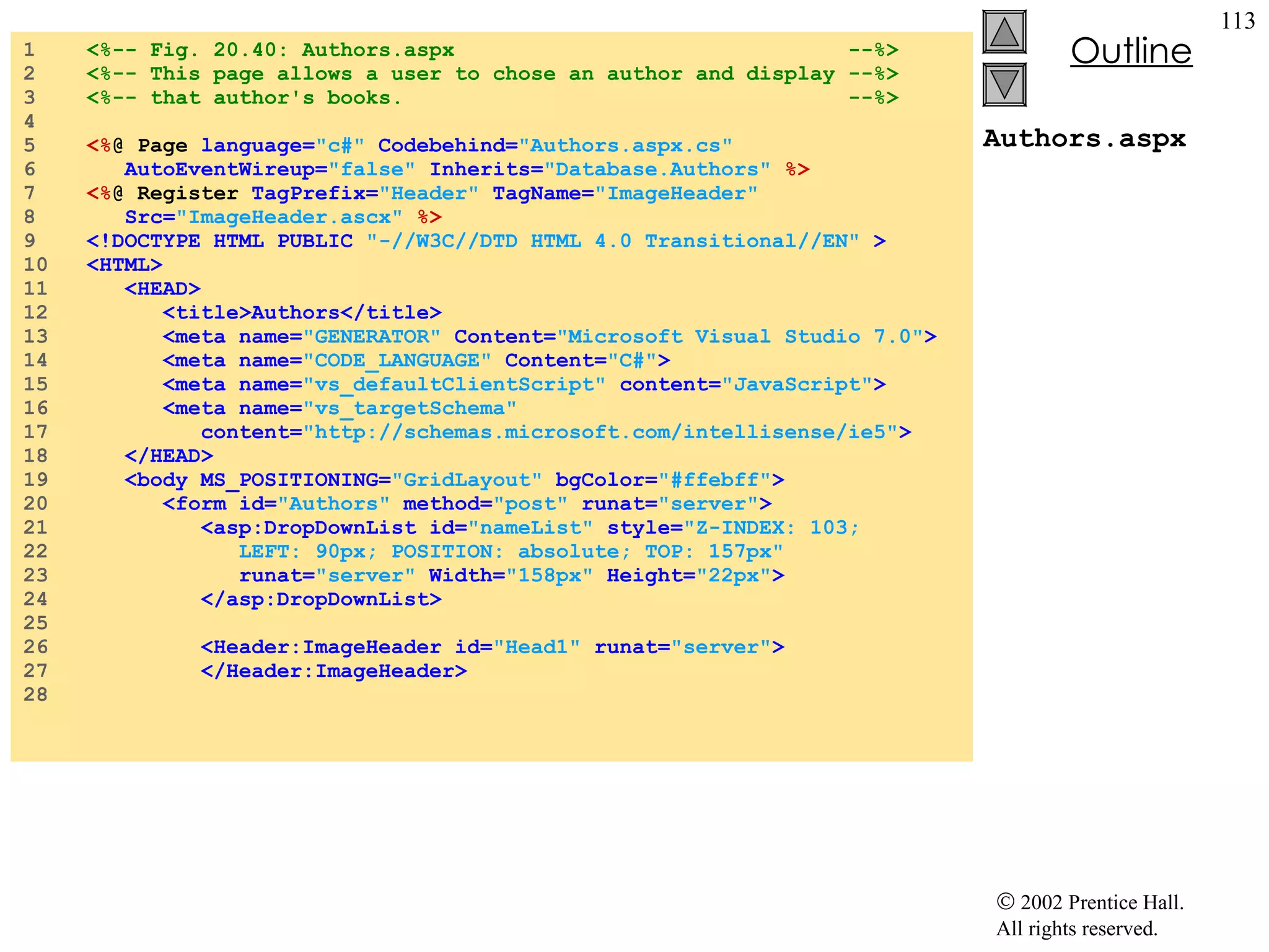 Authors.aspx 1  <%-- Fig. 20.40: Authors.aspx  --%> 2  <%-- This page allows a user to chose an author and display --%> 3  <%-- that author's books.  --%> 4  5  <% @ Page  language= "c#"  Codebehind= "Authors.aspx.cs"   6  AutoEventWireup= "false"  Inherits= "Database.Authors"   %> 7  <% @ Register  TagPrefix= "Header"  TagName= "ImageHeader"   8  Src= "ImageHeader.ascx"  %> 9  <!DOCTYPE HTML PUBLIC  "-//W3C//DTD HTML 4.0 Transitional//EN"  > 10  <HTML> 11  <HEAD> 12  <title>Authors</title> 13  <meta name= "GENERATOR"  Content= "Microsoft Visual Studio 7.0" > 14  <meta name= "CODE_LANGUAGE"  Content= "C#" > 15  <meta name= "vs_defaultClientScript"  content= "JavaScript" > 16  <meta name= "vs_targetSchema"  17  content= "http://schemas.microsoft.com/intellisense/ie5" > 18  </HEAD> 19  <body MS_POSITIONING= "GridLayout"  bgColor= "#ffebff" > 20  <form id= "Authors"  method= "post"  runat= "server" > 21  <asp:DropDownList id= "nameList"  style= "Z-INDEX: 103;  22  LEFT: 90px; POSITION: absolute; TOP: 157px"   23  runat= "server"  Width= "158px"  Height= "22px" > 24  </asp:DropDownList> 25  26  <Header:ImageHeader id= "Head1"  runat= "server" > 27  </Header:ImageHeader> 28  