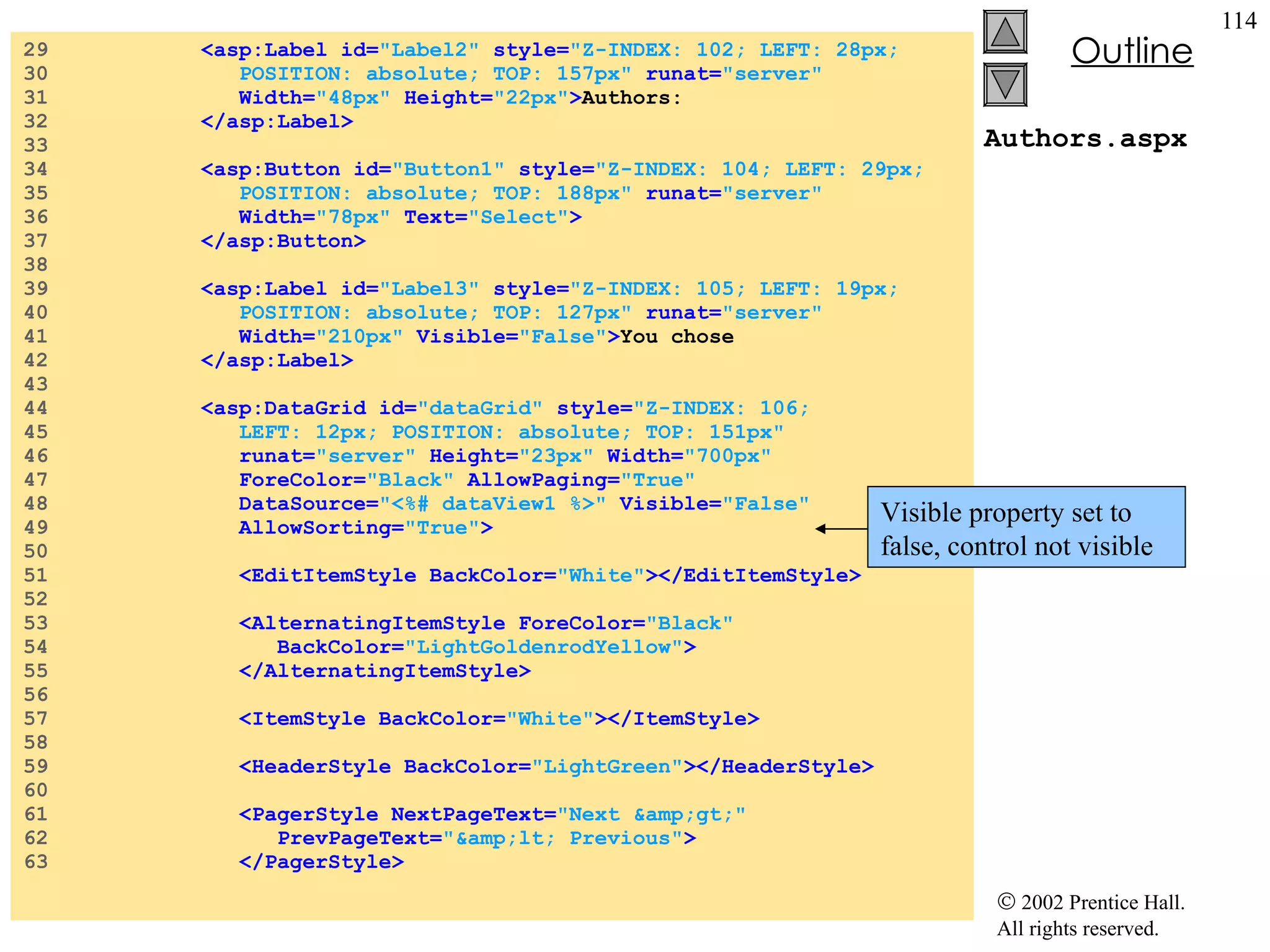 Authors.aspx 29  <asp:Label id= "Label2"  style= "Z-INDEX: 102; LEFT: 28px;  30  POSITION: absolute; TOP: 157px"  runat= "server"   31  Width= "48px"  Height= "22px" > Authors: 32  </asp:Label> 33  34  <asp:Button id= "Button1"  style= "Z-INDEX: 104; LEFT: 29px;  35  POSITION: absolute; TOP: 188px"  runat= "server"   36  Width= "78px"  Text= "Select" > 37  </asp:Button> 38  39  <asp:Label id= "Label3"  style= "Z-INDEX: 105; LEFT: 19px;  40  POSITION: absolute; TOP: 127px"  runat= "server"   41  Width= "210px"  Visible= "False" > You chose  42  </asp:Label> 43  44  <asp:DataGrid id= "dataGrid"  style= "Z-INDEX: 106;  45  LEFT: 12px; POSITION: absolute; TOP: 151px"   46  runat= "server"  Height= "23px"  Width= "700px"   47  ForeColor= "Black"  AllowPaging= "True"   48  DataSource= "<%# dataView1 %>"  Visible= "False"   49  AllowSorting= "True" > 50  51  <EditItemStyle BackColor= "White" ></EditItemStyle> 52  53  <AlternatingItemStyle ForeColor= "Black"   54  BackColor= "LightGoldenrodYellow" > 55  </AlternatingItemStyle> 56  57  <ItemStyle BackColor= "White" ></ItemStyle> 58  59  <HeaderStyle BackColor= "LightGreen" ></HeaderStyle> 60  61  <PagerStyle NextPageText= "Next &amp;gt;"   62  PrevPageText= "&amp;lt; Previous" > 63  </PagerStyle> Visible property set to false, control not visible 