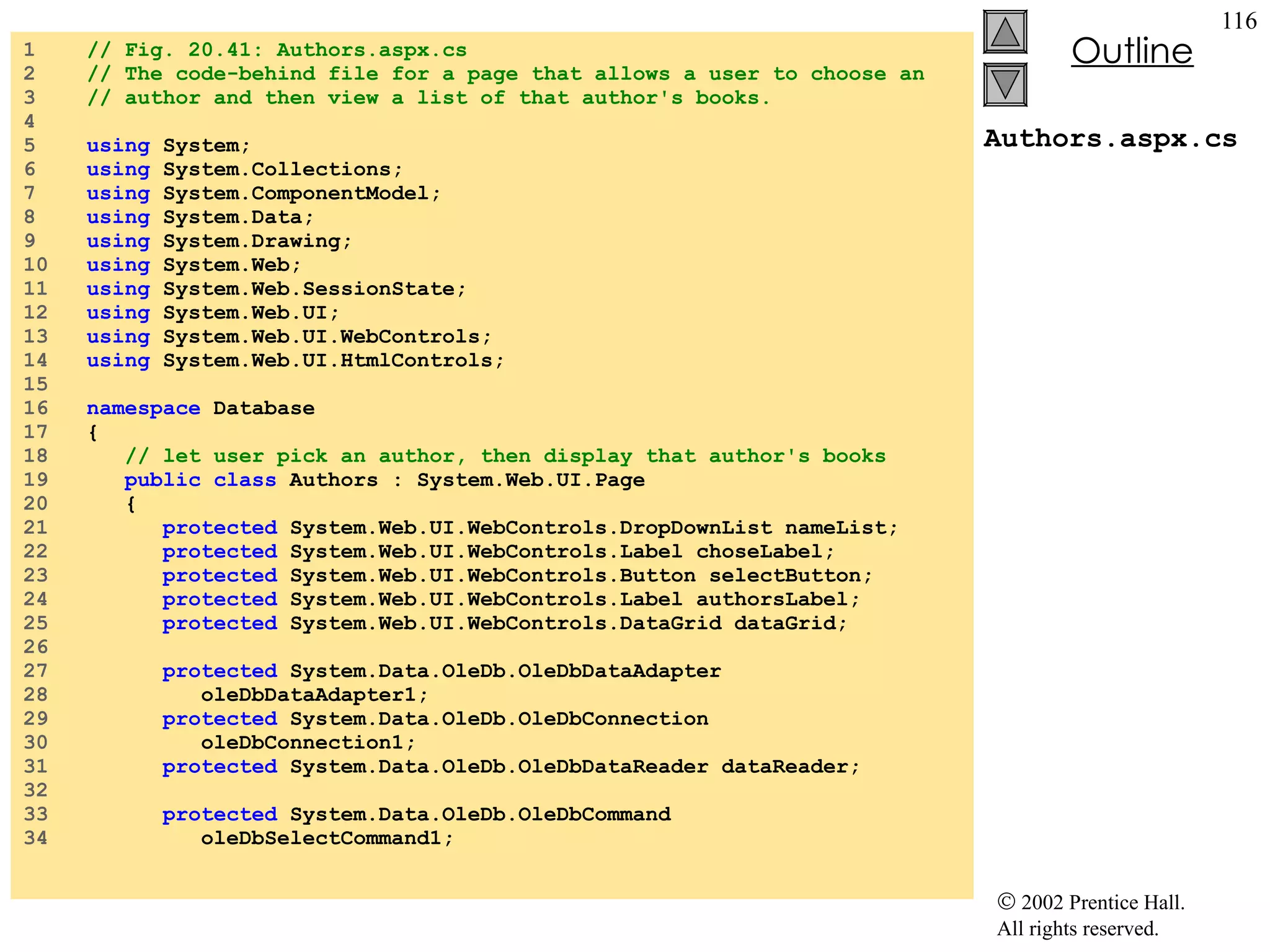 Authors.aspx.cs 1  // Fig. 20.41: Authors.aspx.cs 2  // The code-behind file for a page that allows a user to choose an 3  // author and then view a list of that author's books. 4  5  using  System; 6  using  System.Collections; 7  using  System.ComponentModel; 8  using  System.Data; 9  using  System.Drawing; 10  using  System.Web; 11  using  System.Web.SessionState; 12  using  System.Web.UI; 13  using  System.Web.UI.WebControls; 14  using  System.Web.UI.HtmlControls; 15  16  namespace  Database 17  { 18  // let user pick an author, then display that author's books 19  public   class  Authors : System.Web.UI.Page 20  { 21  protected  System.Web.UI.WebControls.DropDownList nameList; 22  protected  System.Web.UI.WebControls.Label choseLabel; 23  protected  System.Web.UI.WebControls.Button selectButton; 24  protected  System.Web.UI.WebControls.Label authorsLabel; 25  protected  System.Web.UI.WebControls.DataGrid dataGrid; 26  27  protected  System.Data.OleDb.OleDbDataAdapter  28  oleDbDataAdapter1; 29  protected  System.Data.OleDb.OleDbConnection  30  oleDbConnection1; 31  protected  System.Data.OleDb.OleDbDataReader dataReader; 32  33  protected  System.Data.OleDb.OleDbCommand  34  oleDbSelectCommand1; 
