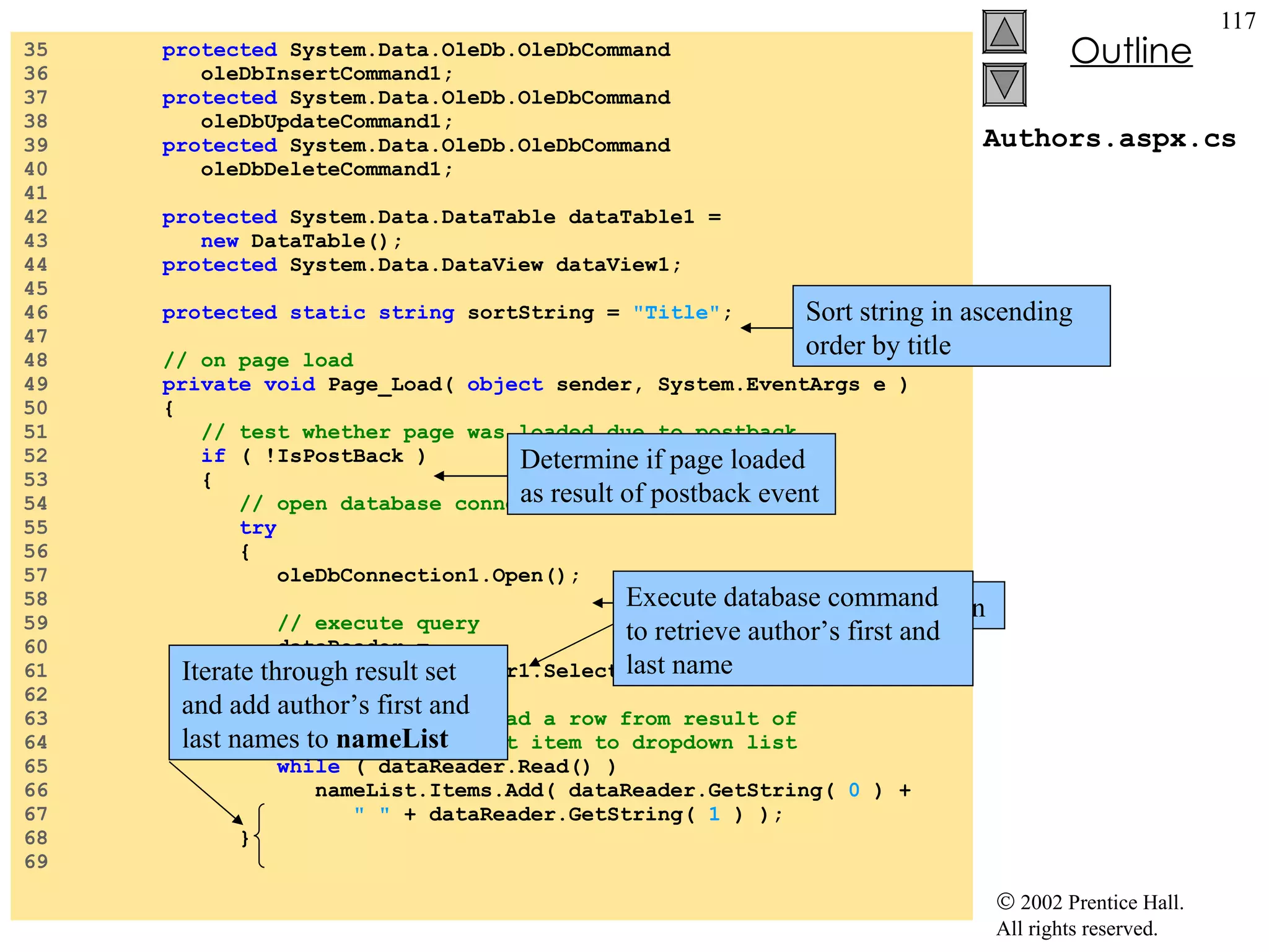 Authors.aspx.cs 35  protected  System.Data.OleDb.OleDbCommand  36  oleDbInsertCommand1; 37  protected  System.Data.OleDb.OleDbCommand  38  oleDbUpdateCommand1; 39  protected  System.Data.OleDb.OleDbCommand  40  oleDbDeleteCommand1; 41  42  protected  System.Data.DataTable dataTable1 =  43  new  DataTable(); 44  protected  System.Data.DataView dataView1; 45  46  protected   static   string  sortString =  "Title" ; 47  48  // on page load 49  private   void  Page_Load(  object  sender, System.EventArgs e ) 50  { 51  // test whether page was loaded due to postback 52  if  ( !IsPostBack ) 53  { 54  // open database connection 55  try   56  { 57  oleDbConnection1.Open(); 58  59  // execute query 60  dataReader =  61  oleDbDataAdapter1.SelectCommand.ExecuteReader(); 62  63  // while we can read a row from result of 64  // query, add first item to dropdown list 65  while  ( dataReader.Read() ) 66  nameList.Items.Add( dataReader.GetString(  0  ) + 67  " "  + dataReader.GetString(  1  ) ); 68  } 69  Open database connection Determine if page loaded as result of postback event Execute database command to retrieve author’s first and last name Iterate through result set and add author’s first and last names to  nameList Sort string in ascending order by title 