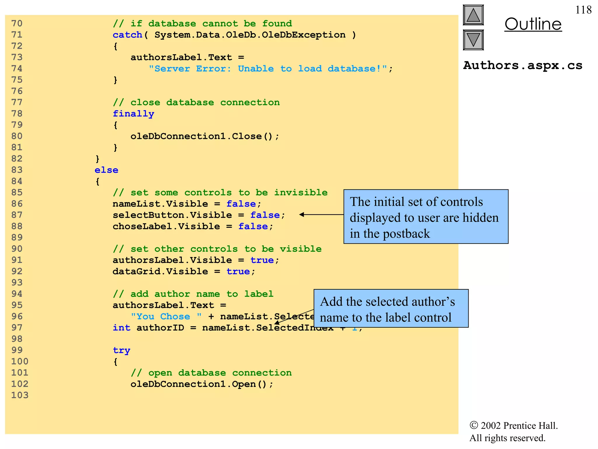 Authors.aspx.cs 70  // if database cannot be found 71  catch ( System.Data.OleDb.OleDbException ) 72  { 73  authorsLabel.Text =  74  "Server Error: Unable to load database!" ; 75  } 76  77  // close database connection  78  finally   79  { 80  oleDbConnection1.Close(); 81  } 82  } 83  else 84  {  85  // set some controls to be invisible 86  nameList.Visible =  false ; 87  selectButton.Visible =  false ; 88  choseLabel.Visible =  false ; 89  90  // set other controls to be visible 91  authorsLabel.Visible =  true ; 92  dataGrid.Visible =  true ; 93  94  // add author name to label 95  authorsLabel.Text =  96  "You Chose "  + nameList.SelectedItem +  "." ; 97  int  authorID = nameList.SelectedIndex +  1 ; 98  99  try 100  { 101  // open database connection 102  oleDbConnection1.Open(); 103  The initial set of controls displayed to user are hidden in the postback Add the selected author’s name to the label control 