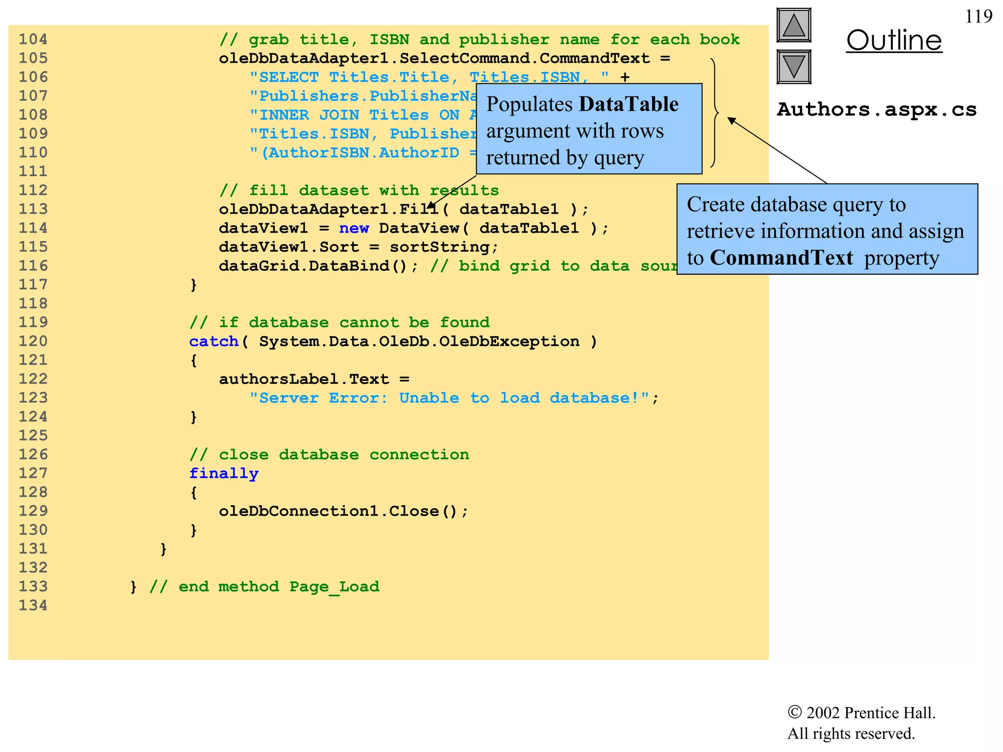 Authors.aspx.cs 104  // grab title, ISBN and publisher name for each book 105  oleDbDataAdapter1.SelectCommand.CommandText =  106  "SELECT Titles.Title, Titles.ISBN, "  + 107  "Publishers.PublisherName FROM AuthorISBN "  +  108  "INNER JOIN Titles ON AuthorISBN.ISBN = "  +  109  "Titles.ISBN, Publishers WHERE "  + 110  "(AuthorISBN.AuthorID = "  + authorID +  ")" ; 111  112  // fill dataset with results 113  oleDbDataAdapter1.Fill( dataTable1 ); 114  dataView1 =  new  DataView( dataTable1 ); 115  dataView1.Sort = sortString; 116  dataGrid.DataBind();  // bind grid to data source 117  } 118  119  // if database cannot be found 120  catch ( System.Data.OleDb.OleDbException ) 121  { 122  authorsLabel.Text =  123  "Server Error: Unable to load database!" ; 124  } 125  126  // close database connection  127  finally   128  { 129  oleDbConnection1.Close(); 130  } 131  } 132  133  }  // end method Page_Load 134  Create database query to retrieve information and assign to  CommandText   property Populates  DataTable  argument with rows returned by query 