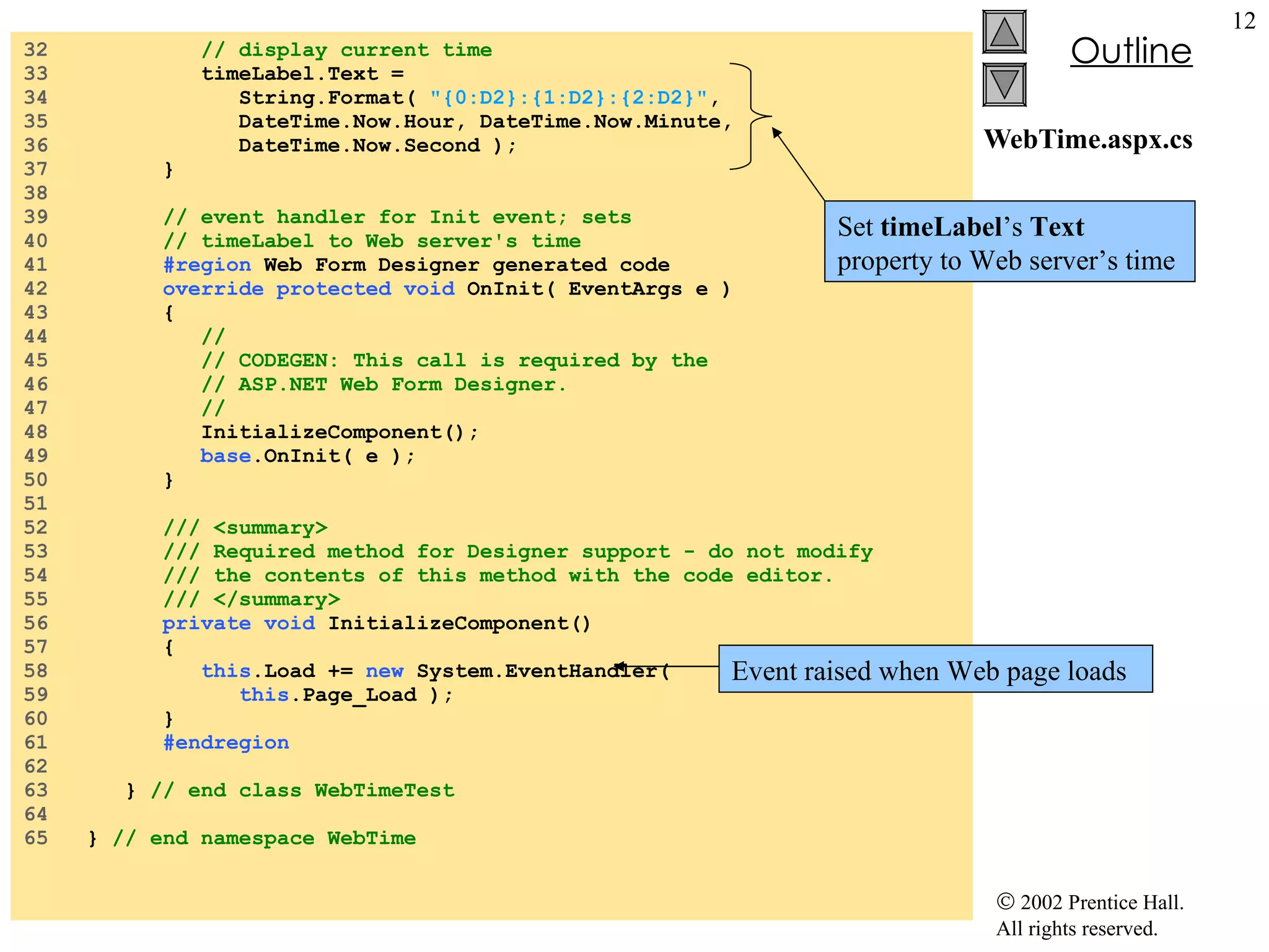 WebTime.aspx.cs 32  // display current time 33  timeLabel.Text = 34  String.Format(  "{0:D2}:{1:D2}:{2:D2}" , 35  DateTime.Now.Hour, DateTime.Now.Minute, 36  DateTime.Now.Second ); 37  } 38  39  // event handler for Init event; sets 40  // timeLabel to Web server's time 41  #region  Web Form Designer generated code 42  override   protected   void  OnInit( EventArgs e ) 43  { 44  // 45  // CODEGEN: This call is required by the  46  // ASP.NET Web Form Designer. 47  // 48  InitializeComponent(); 49  base .OnInit( e ); 50  } 51  52  /// <summary> 53  /// Required method for Designer support - do not modify 54  /// the contents of this method with the code editor. 55  /// </summary> 56  private   void  InitializeComponent() 57  { 58  this .Load +=  new  System.EventHandler(  59  this .Page_Load ); 60  } 61  #endregion 62  63  }  // end class WebTimeTest 64  65  }  // end namespace WebTime Event raised when Web page loads Set  timeLabel ’s  Text  property to Web server’s time 