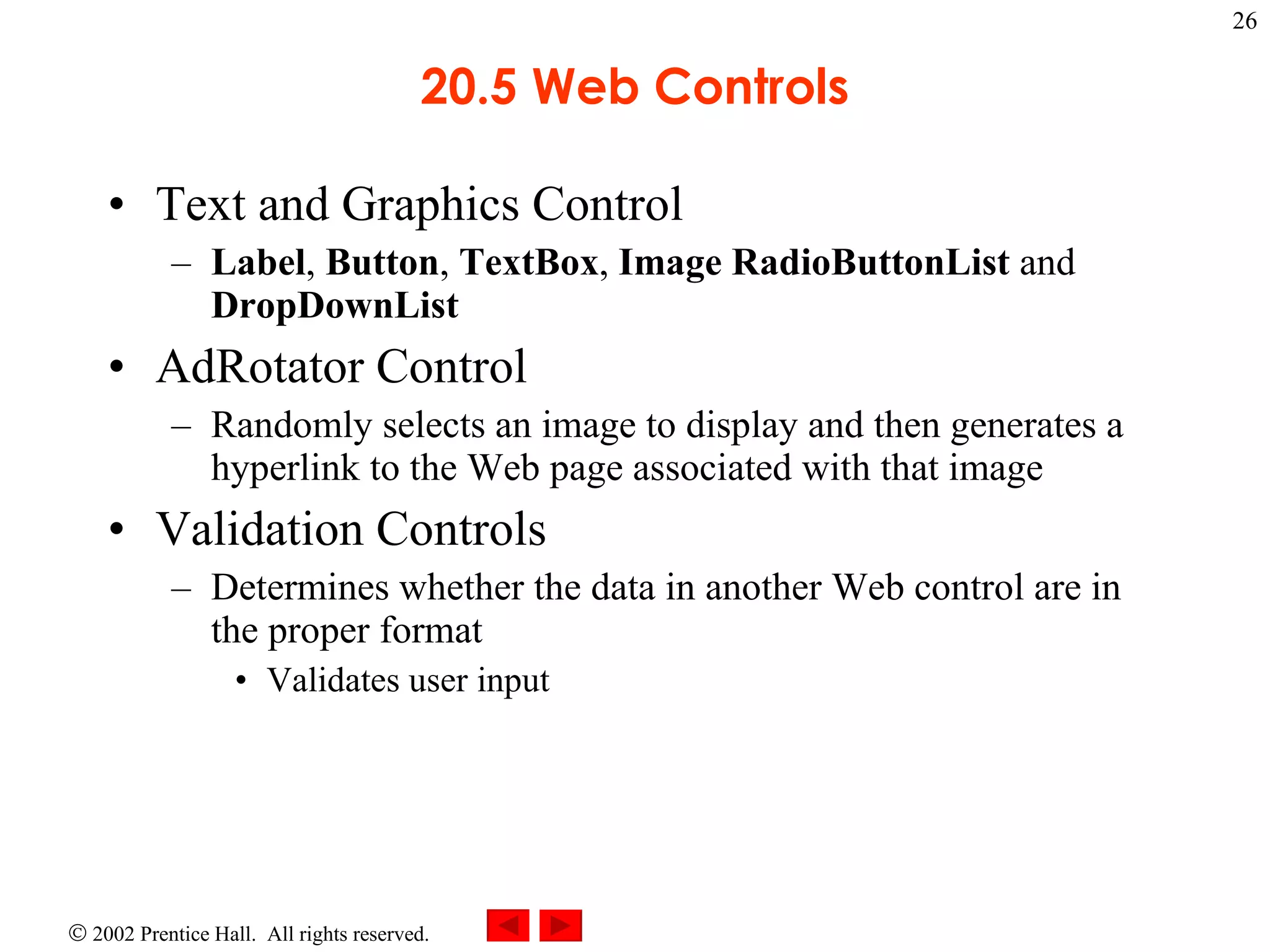 20.5 Web Controls Text and Graphics Control Label ,  Button ,  TextBox ,  Image   RadioButtonList  and  DropDownList AdRotator Control Randomly selects an image to display and then generates a hyperlink to the Web page associated with that image Validation Controls Determines whether the data in another Web control are in the proper format Validates user input 