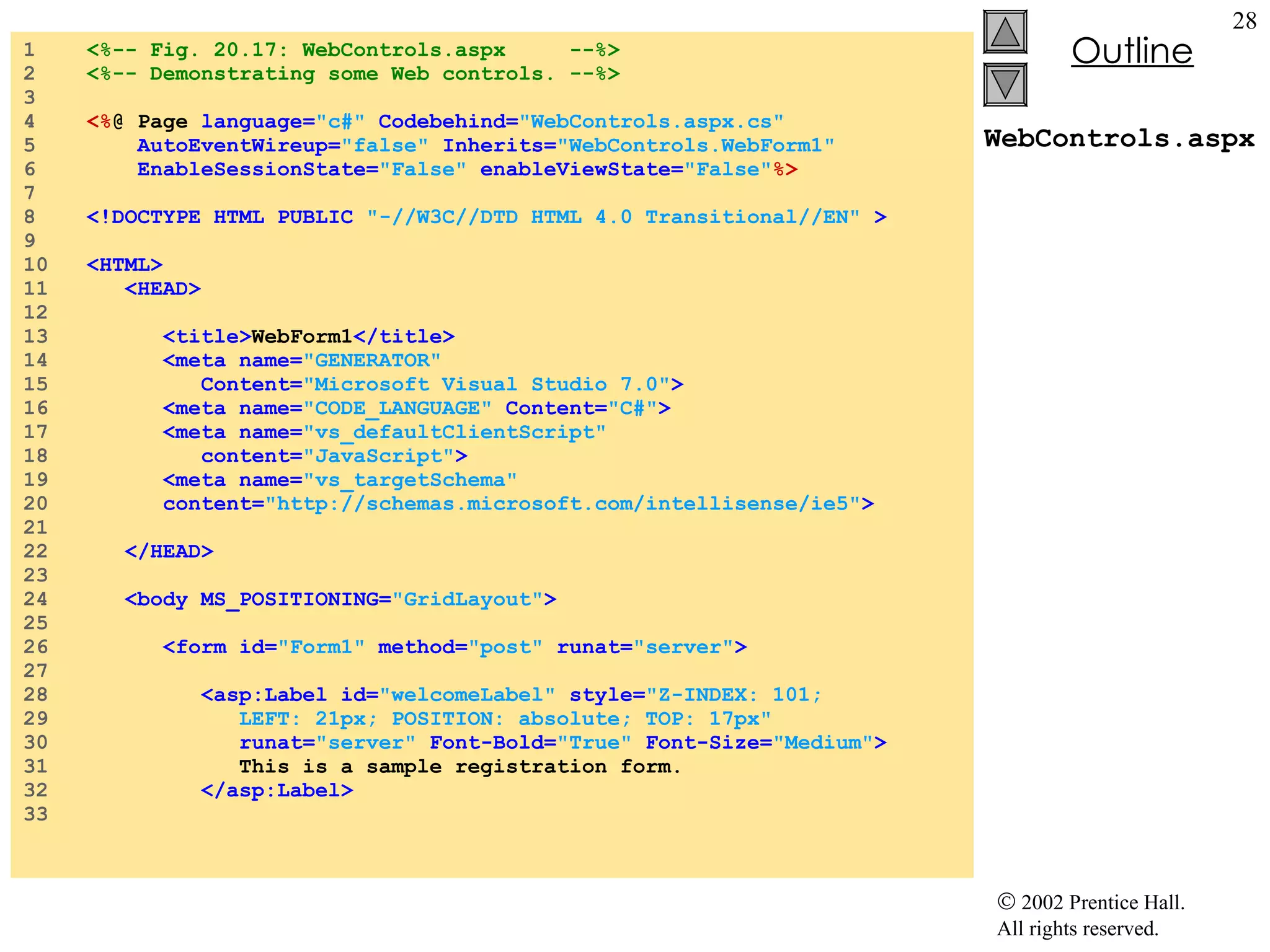 WebControls.aspx 1  <%-- Fig. 20.17: WebControls.aspx  --%> 2  <%-- Demonstrating some Web controls. --%> 3  4  <% @ Page  language= "c#"   Codebehind= "WebControls.aspx.cs"  5  AutoEventWireup= "false"   Inherits= "WebControls.WebForm1" 6  EnableSessionState= "False"   enableViewState= "False" %> 7  8  <!DOCTYPE HTML PUBLIC   "-//W3C//DTD HTML 4.0 Transitional//EN"  > 9  10  <HTML> 11  <HEAD> 12  13  <title> WebForm1 </title> 14  <meta name= "GENERATOR"  15  Content= "Microsoft Visual Studio 7.0" > 16  <meta name= "CODE_LANGUAGE"  Content= "C#" > 17  <meta name= "vs_defaultClientScript"  18  content= "JavaScript" > 19  <meta name= "vs_targetSchema"  20  content= "http://schemas.microsoft.com/intellisense/ie5" > 21  22  </HEAD> 23  24  <body MS_POSITIONING= "GridLayout" > 25  26  <form id= "Form1"   method= "post"   runat= "server" > 27  28  <asp:Label id= "welcomeLabel"   style= "Z-INDEX: 101;  29  LEFT: 21px; POSITION: absolute; TOP: 17px"  30  runat= "server"   Font-Bold= "True"   Font-Size= "Medium" > 31  This is a sample registration form. 32  </asp:Label> 33  