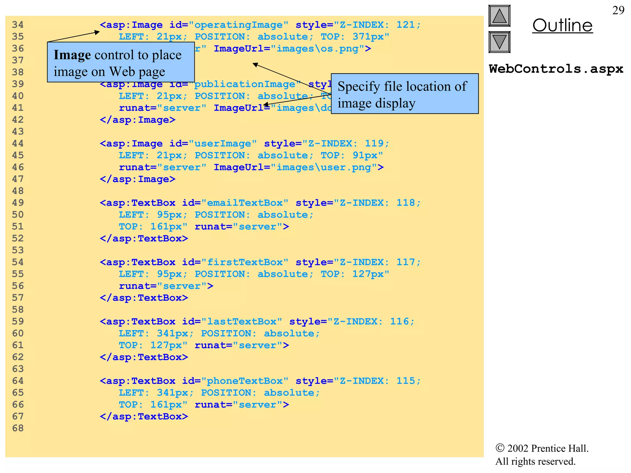 WebControls.aspx 34  <asp:Image id= "operatingImage"  style= "Z-INDEX: 121;  35  LEFT: 21px; POSITION: absolute; TOP: 371px"  36  runat= "server"  ImageUrl= "images\os.png" > 37  </asp:Image> 38  39  <asp:Image id= "publicationImage"   style= "Z-INDEX: 120;  40  LEFT: 21px; POSITION: absolute; TOP: 245px"  41  runat= "server"  ImageUrl= "images\downloads.png" > 42  </asp:Image> 43  44  <asp:Image id= "userImage"   style= "Z-INDEX: 119;  45  LEFT: 21px; POSITION: absolute; TOP: 91px"  46  runat= "server"  ImageUrl= "images\user.png" > 47  </asp:Image> 48  49  <asp:TextBox id= "emailTextBox"   style= "Z-INDEX: 118;  50  LEFT: 95px; POSITION: absolute;  51  TOP: 161px"   runat= "server" > 52  </asp:TextBox> 53  54  <asp:TextBox id= "firstTextBox"   style= "Z-INDEX: 117;  55  LEFT: 95px; POSITION: absolute; TOP: 127px"  56  runat= "server" > 57  </asp:TextBox> 58  59  <asp:TextBox id= "lastTextBox"   style= "Z-INDEX: 116;  60  LEFT: 341px; POSITION: absolute;  61  TOP: 127px"   runat= "server" > 62  </asp:TextBox> 63  64  <asp:TextBox id= "phoneTextBox"  style= "Z-INDEX: 115;  65  LEFT: 341px; POSITION: absolute;  66  TOP: 161px"   runat= "server" > 67  </asp:TextBox> 68  Image  control to place image on Web page Specify file location of image display 
