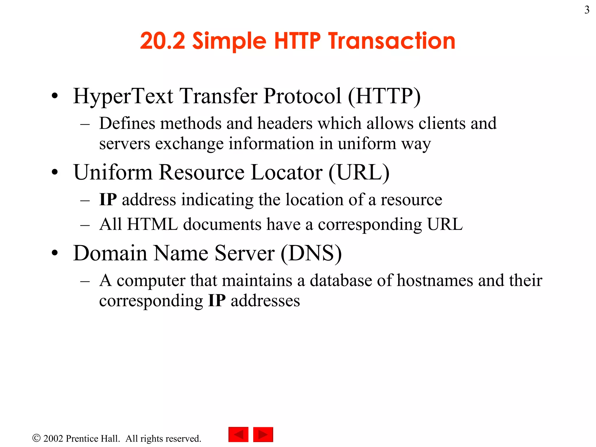 20.2 Simple HTTP Transaction HyperText Transfer Protocol (HTTP) Defines methods and headers which allows clients and servers exchange information in uniform way  Uniform Resource Locator (URL) IP  address indicating the location of a resource All HTML documents have a corresponding URL Domain Name Server (DNS) A computer that maintains a database of hostnames and their corresponding  IP  addresses 