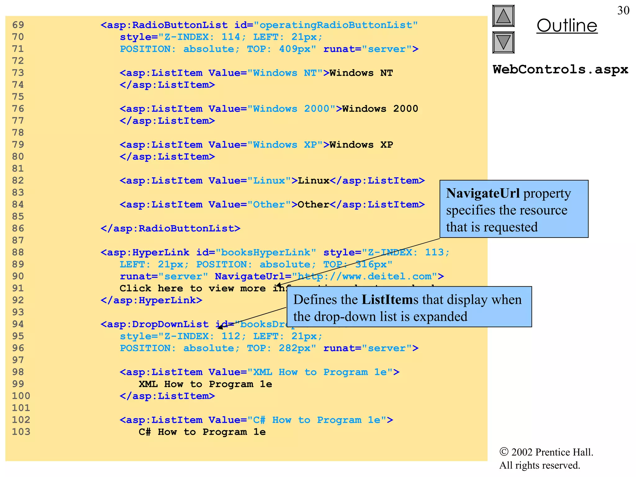 WebControls.aspx 69  <asp:RadioButtonList id= "operatingRadioButtonList"  70  style= "Z-INDEX: 114; LEFT: 21px;  71  POSITION: absolute; TOP: 409px"  runat= "server" > 72  73  <asp:ListItem Value= "Windows NT" > Windows NT 74  </asp:ListItem> 75  76  <asp:ListItem Value= "Windows 2000" > Windows 2000 77  </asp:ListItem> 78  79  <asp:ListItem Value= "Windows XP" > Windows XP 80  </asp:ListItem> 81  82  <asp:ListItem Value= "Linux" > Linux </asp:ListItem> 83  84  <asp:ListItem Value= "Other" > Other </asp:ListItem> 85  86  </asp:RadioButtonList> 87  88  <asp:HyperLink id= "booksHyperLink"  style= "Z-INDEX: 113;   89  LEFT: 21px; POSITION: absolute; TOP: 316px"   90  runat= "server"  NavigateUrl= "http://www.deitel.com" > 91  Click here to view more information about our books. 92  </asp:HyperLink> 93  94  <asp:DropDownList id= "booksDropDownList"   95  style="Z-INDEX: 112; LEFT: 21px;  96  POSITION: absolute; TOP: 282px"   runat= "server" > 97  98  <asp:ListItem Value= "XML How to Program 1e" > 99  XML How to Program 1e 100  </asp:ListItem> 101  102  <asp:ListItem Value= "C# How to Program 1e" > 103  C# How to Program 1e NavigateUrl  property specifies the resource that is requested Defines the  ListItem s that display when  the drop-down list is expanded  