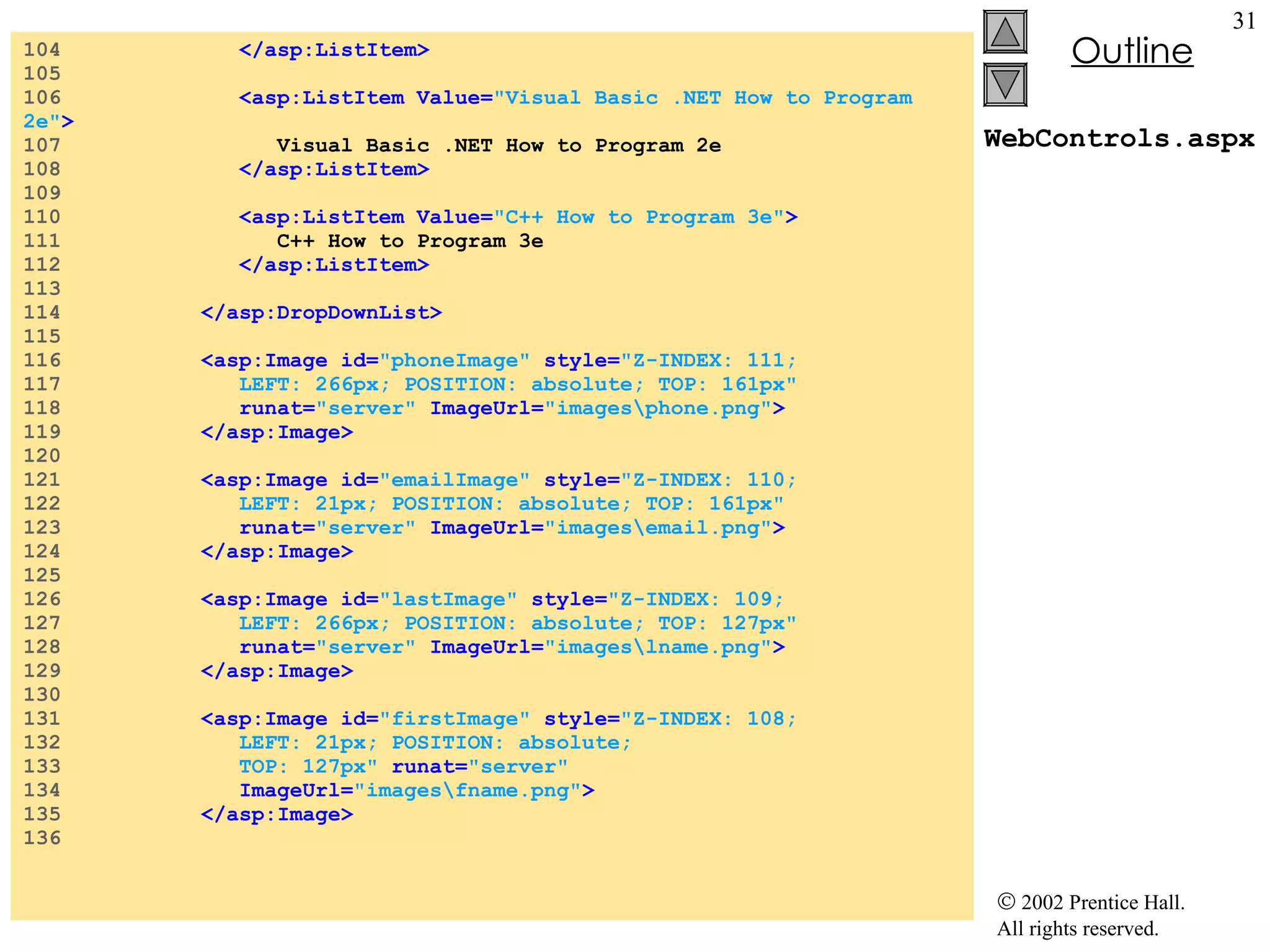 WebControls.aspx 104  </asp:ListItem> 105  106  <asp:ListItem Value= "Visual Basic .NET How to Program 2e" > 107  Visual Basic .NET How to Program 2e 108  </asp:ListItem> 109  110  <asp:ListItem Value= "C++ How to Program 3e" > 111  C++ How to Program 3e 112  </asp:ListItem> 113  114  </asp:DropDownList> 115  116  <asp:Image id= "phoneImage"   style= "Z-INDEX: 111;  117  LEFT: 266px; POSITION: absolute; TOP: 161px"  118  runat= "server"  ImageUrl= "images\phone.png" > 119  </asp:Image> 120  121  <asp:Image id= "emailImage"  style= "Z-INDEX: 110;  122  LEFT: 21px; POSITION: absolute; TOP: 161px"  123  runat= "server"  ImageUrl= "images\email.png" > 124  </asp:Image> 125  126  <asp:Image id= "lastImage"   style= "Z-INDEX: 109;  127  LEFT: 266px; POSITION: absolute; TOP: 127px"  128  runat= "server"  ImageUrl= "images\lname.png" > 129  </asp:Image> 130  131  <asp:Image id= "firstImage"   style= "Z-INDEX: 108;  132  LEFT: 21px; POSITION: absolute;   133  TOP: 127px"  runat= "server"  134  ImageUrl= "images\fname.png" > 135  </asp:Image> 136  