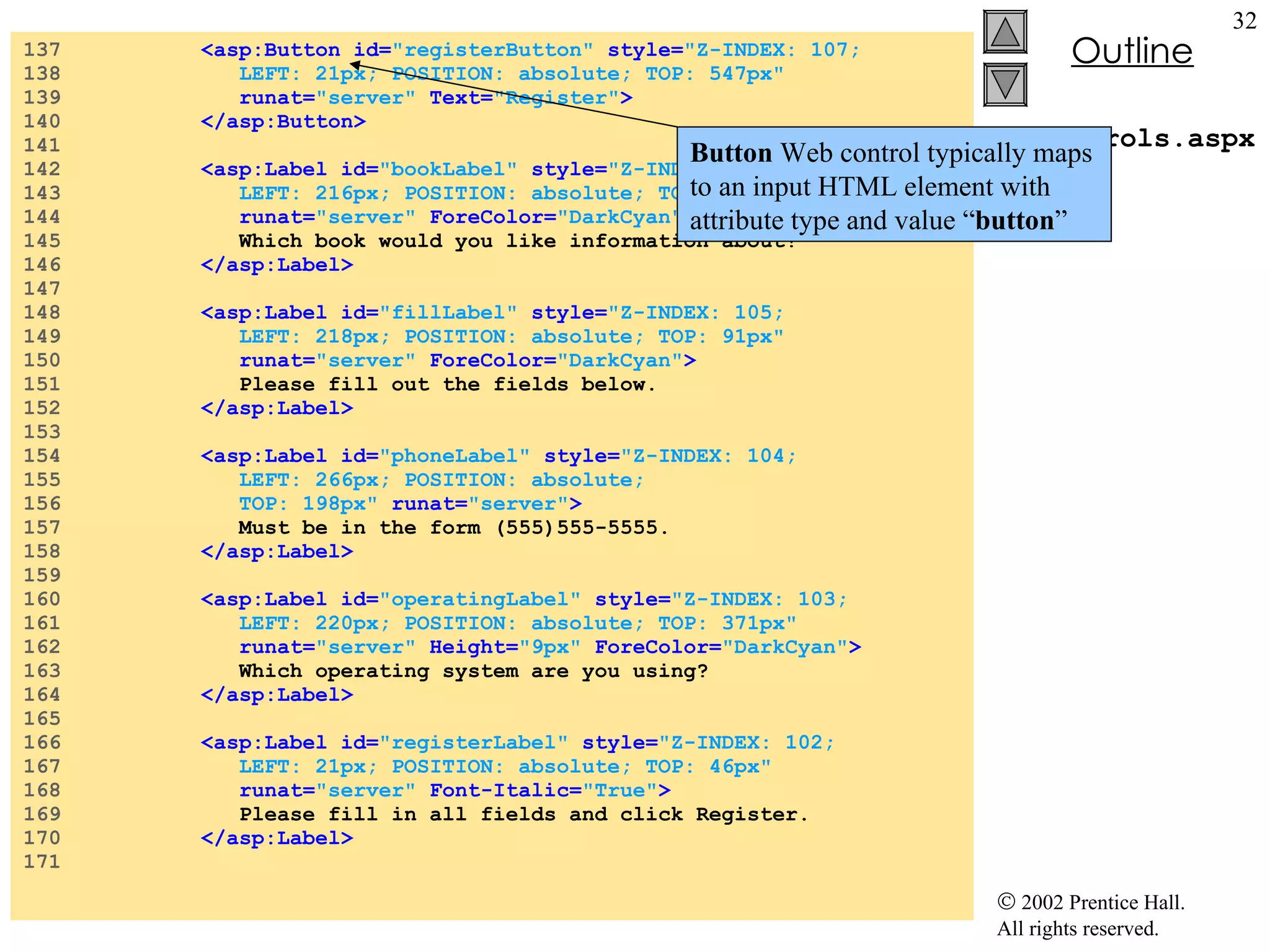WebControls.aspx 137  <asp:Button id= "registerButton"   style= "Z-INDEX: 107;  138  LEFT: 21px; POSITION: absolute; TOP: 547px"  139  runat= "server"  Text= "Register" > 140  </asp:Button> 141  142  <asp:Label id= "bookLabel"   style= "Z-INDEX: 106;  143  LEFT: 216px; POSITION: absolute; TOP: 245px"  144  runat= "server"  ForeColor= "DarkCyan" > 145  Which book would you like information about? 146  </asp:Label> 147  148  <asp:Label id= "fillLabel"   style= "Z-INDEX: 105;  149  LEFT: 218px; POSITION: absolute; TOP: 91px"  150  runat= "server"  ForeColor= "DarkCyan" > 151  Please fill out the fields below. 152  </asp:Label> 153  154  <asp:Label id= "phoneLabel"   style= "Z-INDEX: 104;  155  LEFT: 266px; POSITION: absolute;  156  TOP: 198px"  runat= "server" > 157  Must be in the form (555)555-5555. 158  </asp:Label> 159  160  <asp:Label id= "operatingLabel"   style= "Z-INDEX: 103;  161  LEFT: 220px; POSITION: absolute; TOP: 371px"  162  runat= "server"   Height= "9px"   ForeColor= "DarkCyan" > 163  Which operating system are you using? 164  </asp:Label> 165  166  <asp:Label id= "registerLabel"   style= "Z-INDEX: 102;  167  LEFT: 21px; POSITION: absolute; TOP: 46px"  168  runat= "server"   Font-Italic= "True" > 169  Please fill in all fields and click Register. 170  </asp:Label> 171  Button  Web control typically maps to an input HTML element with attribute type and value “ button ” 