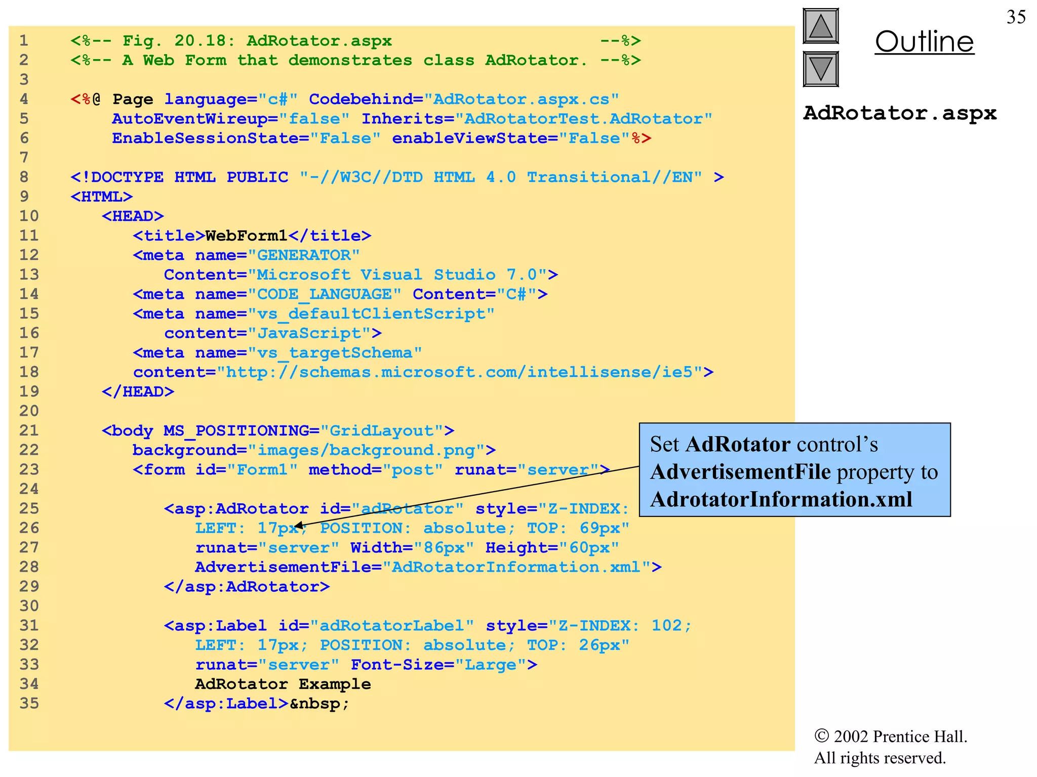 AdRotator.aspx 1  <%-- Fig. 20.18: AdRotator.aspx  --%> 2  <%-- A Web Form that demonstrates class AdRotator. --%> 3  4  <% @ Page  language= "c#"  Codebehind= "AdRotator.aspx.cs"  5  AutoEventWireup= "false"   Inherits= "AdRotatorTest.AdRotator" 6  EnableSessionState= "False"  enableViewState= "False" %> 7  8  <!DOCTYPE HTML PUBLIC   "-//W3C//DTD HTML 4.0 Transitional//EN"   > 9  <HTML> 10  <HEAD> 11  <title> WebForm1 </title> 12  <meta name= "GENERATOR"  13  Content= "Microsoft Visual Studio 7.0" > 14  <meta name= "CODE_LANGUAGE"  Content= "C#" > 15  <meta name= "vs_defaultClientScript"  16  content= "JavaScript" > 17  <meta name= "vs_targetSchema"  18  content= "http://schemas.microsoft.com/intellisense/ie5" > 19  </HEAD> 20  21  <body MS_POSITIONING= "GridLayout" > 22  background= "images/background.png" > 23  <form id= "Form1"   method= "post"  runat= "server" > 24  25  <asp:AdRotator id= "adRotator"  style= "Z-INDEX: 101;  26  LEFT: 17px; POSITION: absolute; TOP: 69px"  27  runat= "server"   Width= "86px"  Height= "60px"  28  AdvertisementFile= "AdRotatorInformation.xml" > 29  </asp:AdRotator> 30  31  <asp:Label id= "adRotatorLabel"  style= "Z-INDEX: 102;  32  LEFT: 17px; POSITION: absolute; TOP: 26px"  33  runat= "server"   Font-Size= "Large" > 34  AdRotator Example 35  </asp:Label> &nbsp; Set  AdRotator  control’s  AdvertisementFile  property to  AdrotatorInformation.xml 