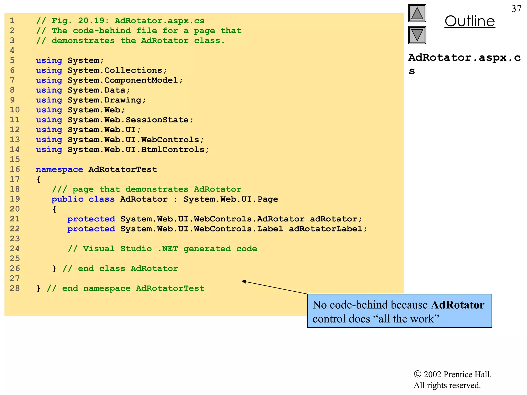 AdRotator.aspx.cs 1  // Fig. 20.19: AdRotator.aspx.cs 2  // The code-behind file for a page that 3  // demonstrates the AdRotator class. 4  5  using  System; 6  using  System.Collections; 7  using  System.ComponentModel; 8  using  System.Data; 9  using  System.Drawing; 10  using  System.Web; 11  using  System.Web.SessionState; 12  using  System.Web.UI; 13  using  System.Web.UI.WebControls; 14  using  System.Web.UI.HtmlControls; 15  16  namespace  AdRotatorTest 17  { 18  /// page that demonstrates AdRotator 19  public   class  AdRotator : System.Web.UI.Page 20  { 21  protected  System.Web.UI.WebControls.AdRotator adRotator; 22  protected  System.Web.UI.WebControls.Label adRotatorLabel; 23  24  // Visual Studio .NET generated code 25  26  }  // end class AdRotator 27  28  }  // end namespace AdRotatorTest No code-behind because  AdRotator  control does “all the work” 