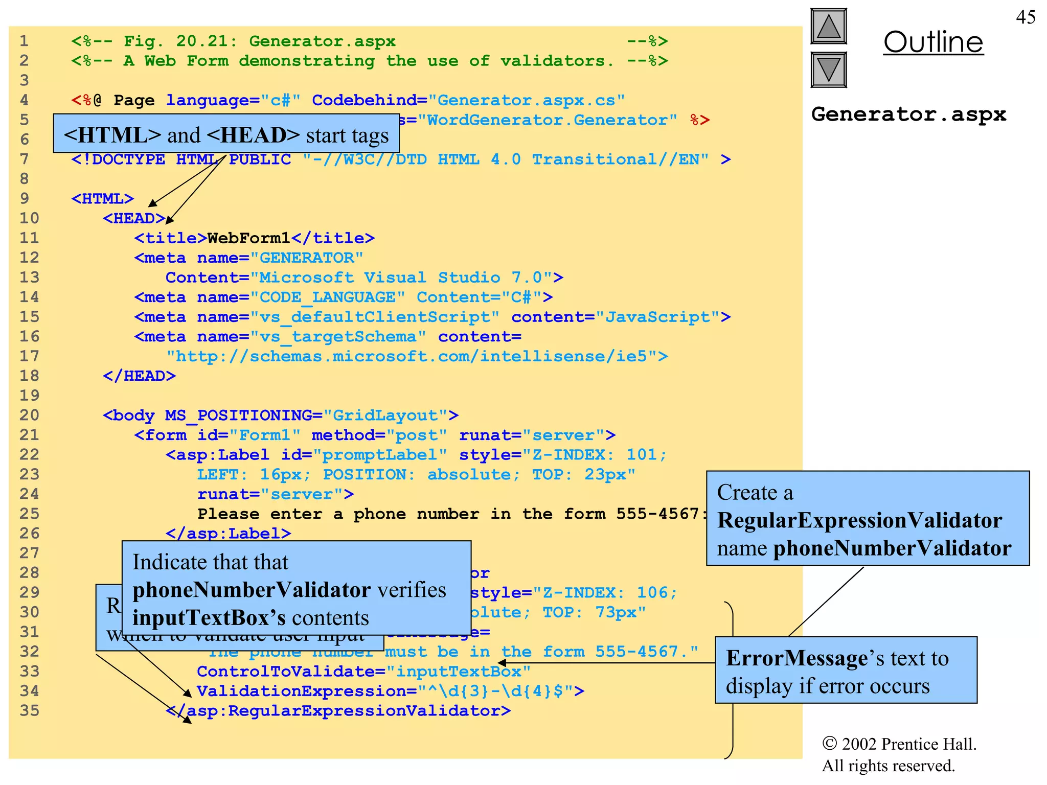Generator.aspx 1  <%-- Fig. 20.21: Generator.aspx  --%> 2  <%-- A Web Form demonstrating the use of validators. --%> 3  4  <% @ Page  language= "c#"  Codebehind= "Generator.aspx.cs" 5  AutoEventWireup= "false"  Inherits= "WordGenerator.Generator"   %> 6  7  <!DOCTYPE HTML PUBLIC  "-//W3C//DTD HTML 4.0 Transitional//EN"  > 8  9  <HTML> 10  <HEAD> 11  <title> WebForm1 </title> 12  <meta name= "GENERATOR" 13  Content= "Microsoft Visual Studio 7.0" > 14  <meta name= "CODE_LANGUAGE" Content="C#" > 15  <meta name= "vs_defaultClientScript"  content= "JavaScript" > 16  <meta name= "vs_targetSchema"  content= 17  "http://schemas.microsoft.com/intellisense/ie5"> 18  </HEAD> 19  20  <body MS_POSITIONING= "GridLayout" > 21  <form id= "Form1"  method= "post"  runat= "server" > 22  <asp:Label id= "promptLabel"  style= "Z-INDEX: 101; 23  LEFT: 16px; POSITION: absolute; TOP: 23px" 24  runat= "server" > 25  Please enter a phone number in the form 555-4567: 26  </asp:Label> 27  28  <asp:RegularExpressionValidator 29  id= "phoneNumberValidator"  style= "Z-INDEX: 106; 30  LEFT: 217px; POSITION: absolute; TOP: 73px" 31  runat= "server"  ErrorMessage= 32  "The phone number must be in the form 555-4567." 33  ControlToValidate= "inputTextBox" 34  ValidationExpression= "^\d{3}-\d{4}$" > 35  </asp:RegularExpressionValidator> <HTML>  and  <HEAD>  start tags Create a  RegularExpressionValidator  name  phoneNumberValidator ErrorMessage ’s text to display if error occurs Regular expression with which to validate user input Indicate that that  phoneNumberValidator  verifies  inputTextBox’s  contents 