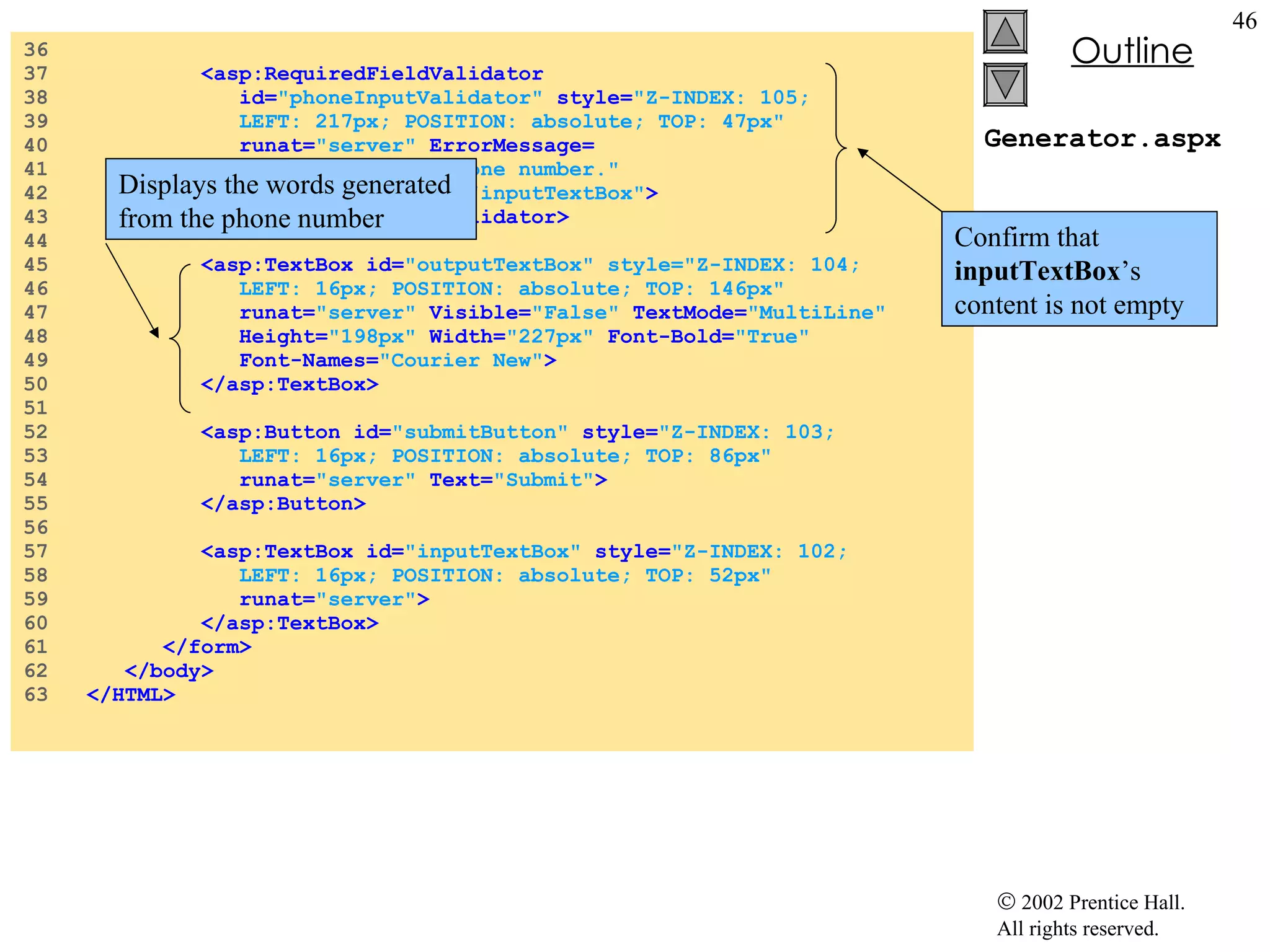 Generator.aspx 36  37  <asp:RequiredFieldValidator 38  id= "phoneInputValidator"  style= "Z-INDEX: 105; 39  LEFT: 217px; POSITION: absolute; TOP: 47px" 40  runat= "server"  ErrorMessage= 41  "Please enter a phone number." 42  ControlToValidate= "inputTextBox" > 43  </asp:RequiredFieldValidator> 44  45  <asp:TextBox id= "outputTextBox" style="Z-INDEX: 104; 46  LEFT: 16px; POSITION: absolute; TOP: 146px" 47  runat= "server"  Visible= "False"  TextMode= "MultiLine" 48  Height= "198px"  Width= "227px"  Font-Bold= "True" 49  Font-Names= "Courier New" > 50  </asp:TextBox> 51  52  <asp:Button id= "submitButton"  style= "Z-INDEX: 103; 53  LEFT: 16px; POSITION: absolute; TOP: 86px"  54  runat= "server"  Text= "Submit" > 55  </asp:Button> 56  57  <asp:TextBox id= "inputTextBox"  style= "Z-INDEX: 102; 58  LEFT: 16px; POSITION: absolute; TOP: 52px" 59  runat= "server" > 60  </asp:TextBox> 61  </form> 62  </body> 63  </HTML> Confirm that  inputTextBox ’s content is not empty Displays the words generated from the phone number 