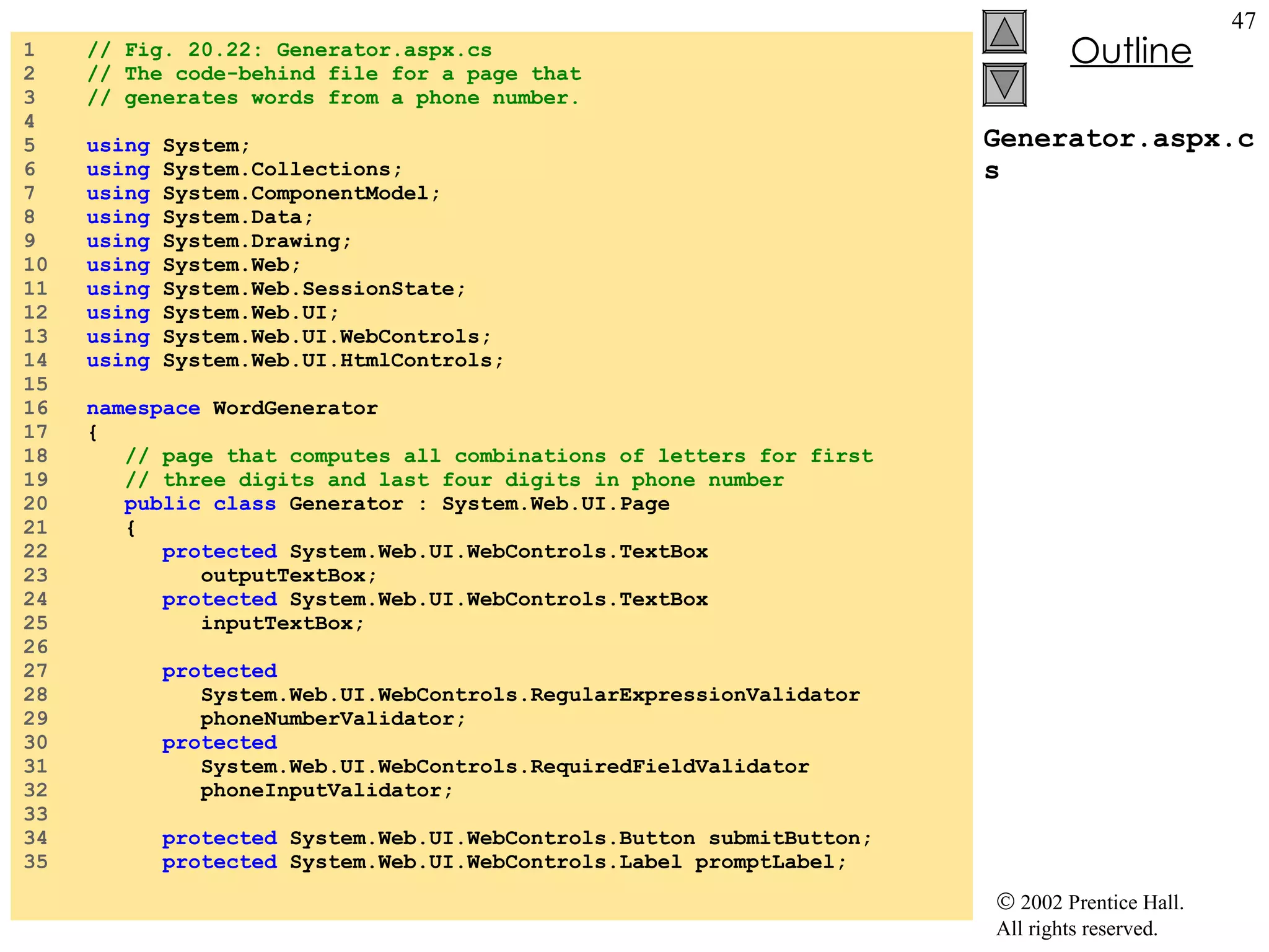 Generator.aspx.cs 1  // Fig. 20.22: Generator.aspx.cs 2  // The code-behind file for a page that  3  // generates words from a phone number. 4  5  using  System; 6  using  System.Collections; 7  using  System.ComponentModel; 8  using  System.Data; 9  using  System.Drawing; 10  using  System.Web; 11  using  System.Web.SessionState; 12  using  System.Web.UI; 13  using  System.Web.UI.WebControls; 14  using  System.Web.UI.HtmlControls; 15  16  namespace  WordGenerator 17  { 18  // page that computes all combinations of letters for first 19  // three digits and last four digits in phone number 20  public class  Generator : System.Web.UI.Page 21  { 22  protected  System.Web.UI.WebControls.TextBox 23  outputTextBox; 24  protected  System.Web.UI.WebControls.TextBox 25  inputTextBox; 26  27  protected 28  System.Web.UI.WebControls.RegularExpressionValidator 29  phoneNumberValidator; 30  protected 31  System.Web.UI.WebControls.RequiredFieldValidator 32  phoneInputValidator; 33  34  protected  System.Web.UI.WebControls.Button submitButton; 35  protected  System.Web.UI.WebControls.Label promptLabel; 