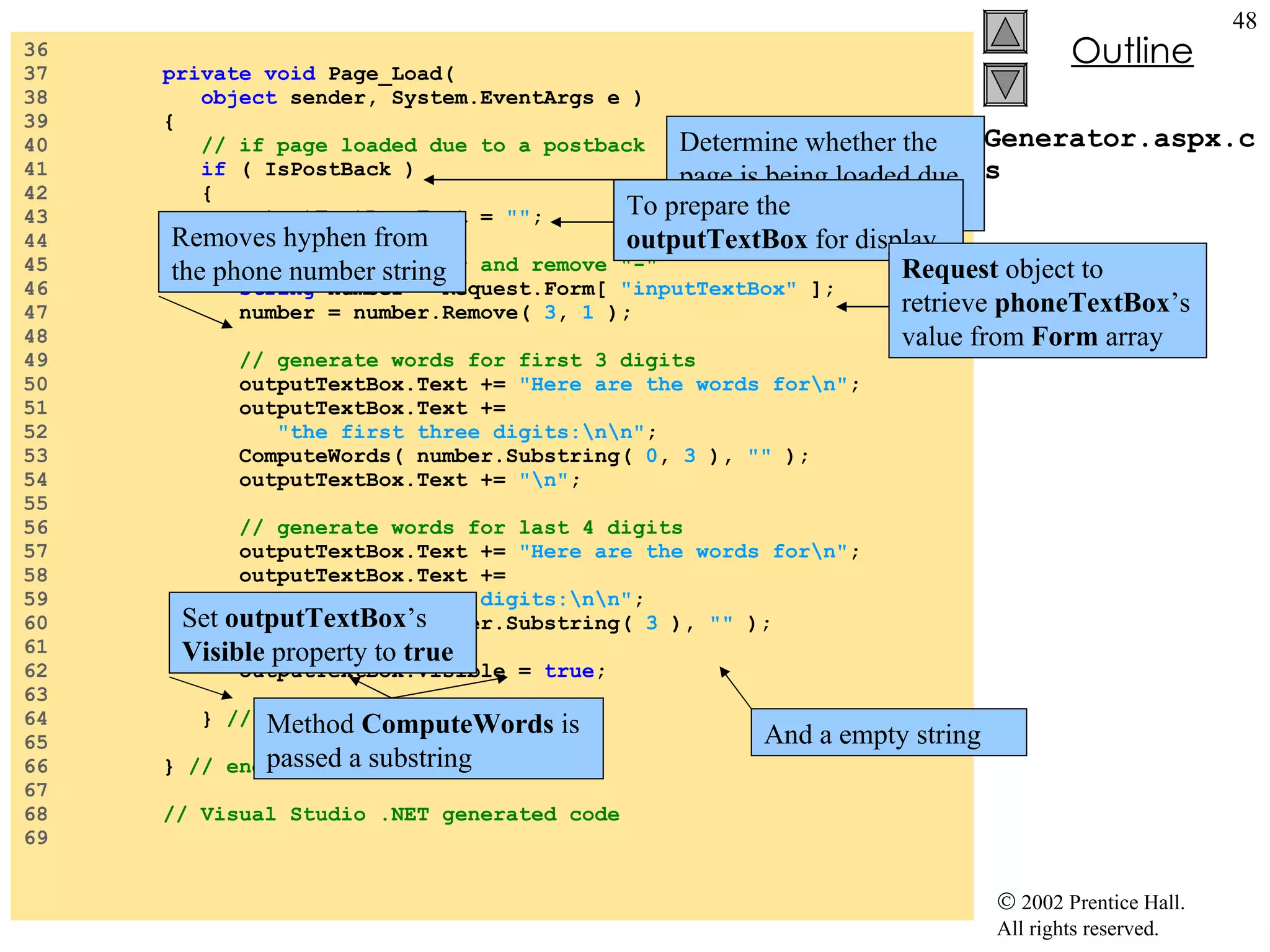 Generator.aspx.cs 36  37  private   void  Page_Load( 38  object  sender, System.EventArgs e ) 39  { 40  // if page loaded due to a postback 41  if  ( IsPostBack ) 42  { 43  outputTextBox.Text =  "" ; 44  45  // retrieve number and remove "-" 46  string  number = Request.Form[  "inputTextBox"  ]; 47  number = number.Remove(  3 ,  1  ); 48  49  // generate words for first 3 digits 50  outputTextBox.Text +=  "Here are the words for\n" ; 51  outputTextBox.Text += 52  "the first three digits:\n\n" ; 53  ComputeWords( number.Substring(  0 ,  3  ),  ""  ); 54  outputTextBox.Text +=  "\n" ; 55  56  // generate words for last 4 digits 57  outputTextBox.Text +=  "Here are the words for\n" ; 58  outputTextBox.Text += 59  "the first four digits:\n\n" ; 60  ComputeWords( number.Substring(  3  ),  ""  ); 61  62  outputTextBox.Visible =  true ; 63  64  }  // end if 65  66  }  // end method Page_Load 67  68  // Visual Studio .NET generated code 69  Determine whether the page is being loaded due to postback To prepare the  outputTextBox  for display Request  object to retrieve  phoneTextBox ’s value from  Form  array Removes hyphen from the phone number string Method  ComputeWords  is passed a substring And a empty string Set  outputTextBox ’s  Visible  property to  true 