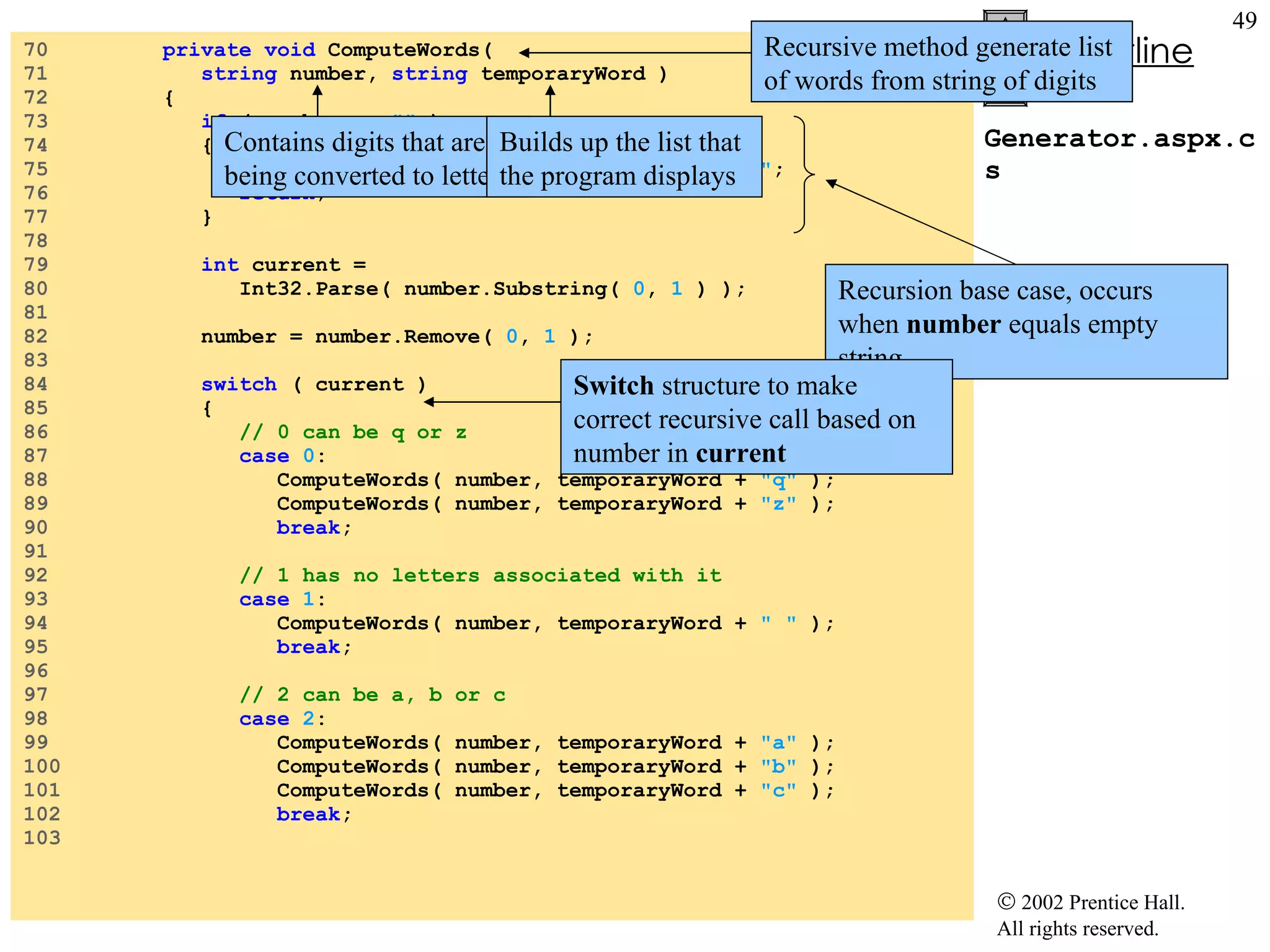 Generator.aspx.cs 70  private void  ComputeWords( 71  string  number,  string  temporaryWord ) 72  { 73  if  ( number ==  ""  ) 74  { 75  outputTextBox.Text += temporaryWord +  "\n" ; 76  return ; 77  } 78  79  int  current = 80  Int32.Parse( number.Substring(  0 ,  1  ) ); 81  82  number = number.Remove(  0 ,  1  ); 83  84  switch  ( current ) 85  { 86  // 0 can be q or z 87  case   0 : 88  ComputeWords( number, temporaryWord +  "q"  ); 89  ComputeWords( number, temporaryWord +  "z"  ); 90  break ; 91  92  // 1 has no letters associated with it 93  case   1 : 94  ComputeWords( number, temporaryWord +  " "  ); 95  break ; 96  97  // 2 can be a, b or c 98  case   2 : 99  ComputeWords( number, temporaryWord +  "a"  ); 100  ComputeWords( number, temporaryWord +  "b"  ); 101  ComputeWords( number, temporaryWord +  "c"  ); 102  break ; 103  Recursive method generate list of words from string of digits  Contains digits that are being converted to letters Builds up the list that the program displays Recursion base case, occurs when  number  equals empty string Switch  structure to make correct recursive call based on number in  current 