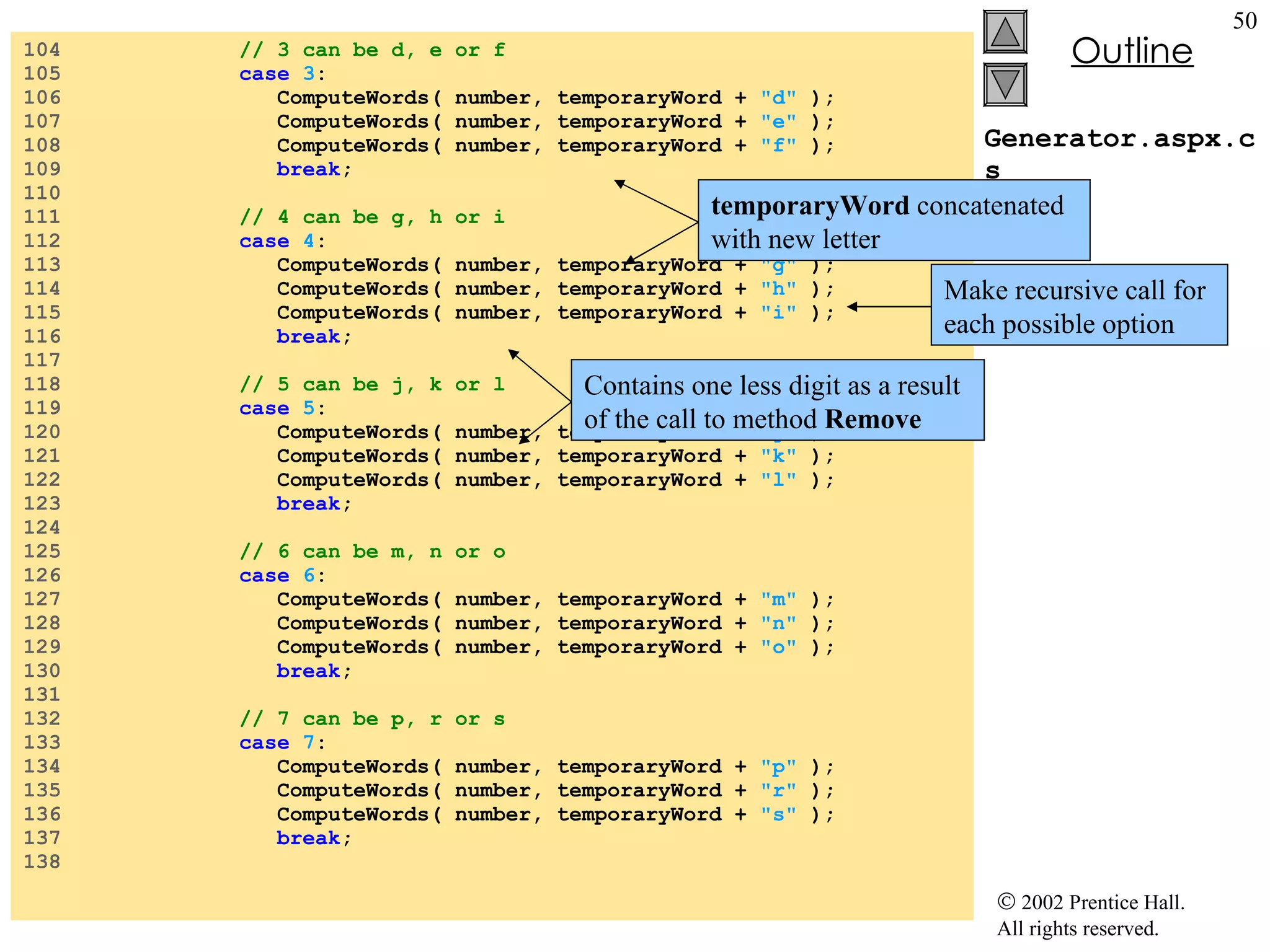 Generator.aspx.cs 104  // 3 can be d, e or f 105  case   3 : 106  ComputeWords( number, temporaryWord +  "d"  ); 107  ComputeWords( number, temporaryWord +  "e"  ); 108  ComputeWords( number, temporaryWord +  "f"  ); 109  break ; 110  111  // 4 can be g, h or i 112  case   4 : 113  ComputeWords( number, temporaryWord +  "g"  ); 114  ComputeWords( number, temporaryWord +  "h"  ); 115  ComputeWords( number, temporaryWord +  "i"  ); 116  break ; 117  118  // 5 can be j, k or l 119  case   5 : 120  ComputeWords( number, temporaryWord +  "j"  ); 121  ComputeWords( number, temporaryWord +  "k"  ); 122  ComputeWords( number, temporaryWord +  "l"  ); 123  break ; 124  125  // 6 can be m, n or o 126  case   6 : 127  ComputeWords( number, temporaryWord +  "m"  ); 128  ComputeWords( number, temporaryWord +  "n"  ); 129  ComputeWords( number, temporaryWord +  "o"  ); 130  break ; 131  132  // 7 can be p, r or s 133  case   7 : 134  ComputeWords( number, temporaryWord +  "p"  ); 135  ComputeWords( number, temporaryWord +  "r"  ); 136  ComputeWords( number, temporaryWord +  "s"  ); 137  break ; 138  Make recursive call for each possible option Contains one less digit as a result of the call to method  Remove temporaryWord  concatenated with new letter 