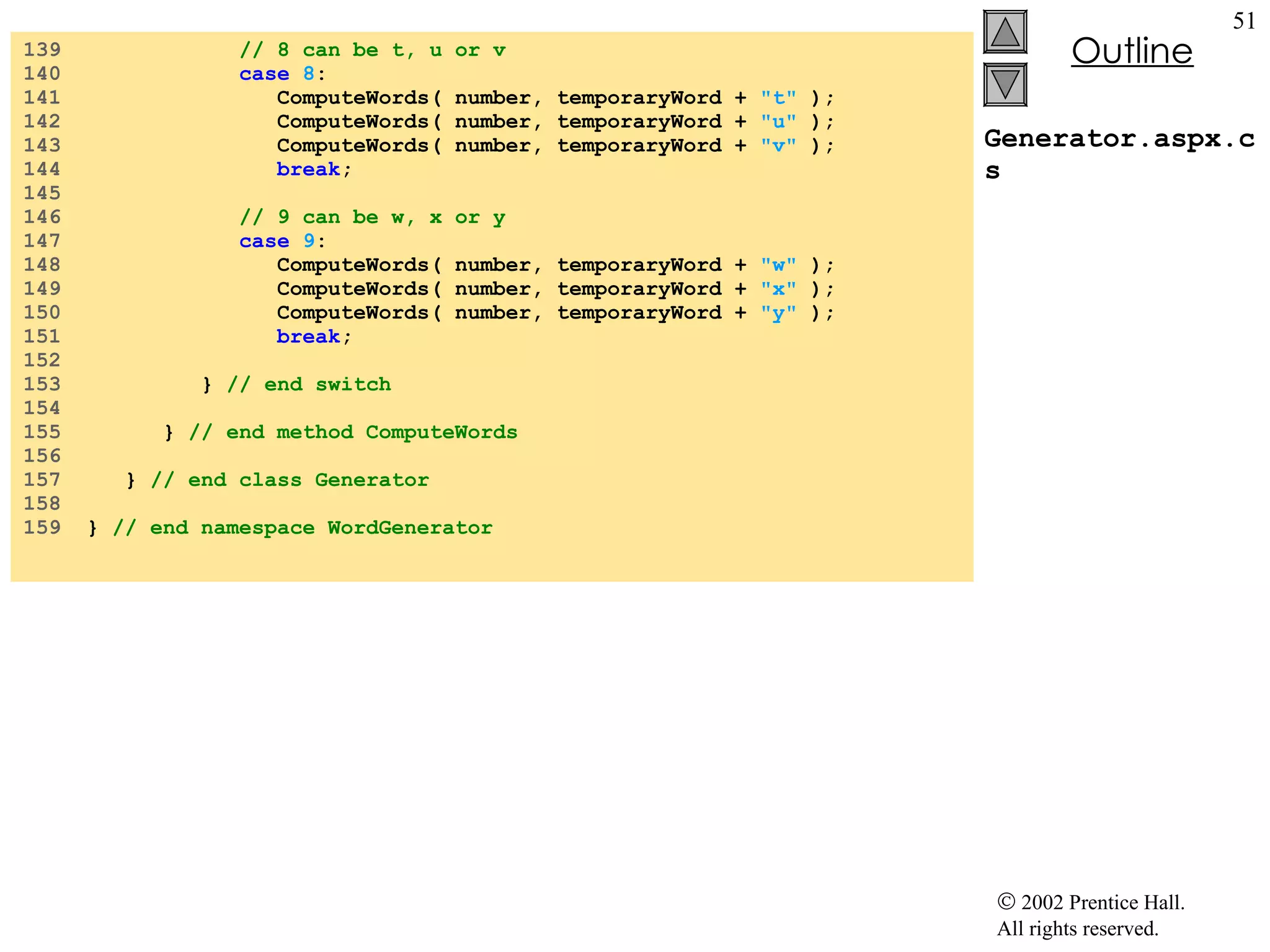 Generator.aspx.cs 139  // 8 can be t, u or v 140  case   8 : 141  ComputeWords( number, temporaryWord +  "t"  ); 142  ComputeWords( number, temporaryWord +  "u"  ); 143  ComputeWords( number, temporaryWord +  "v"  ); 144  break ; 145  146  // 9 can be w, x or y 147  case   9 : 148  ComputeWords( number, temporaryWord +  "w"  ); 149  ComputeWords( number, temporaryWord +  "x"  ); 150  ComputeWords( number, temporaryWord +  "y"  ); 151  break ; 152  153  }  // end switch 154  155  }  // end method ComputeWords 156  157  }  // end class Generator 158  159  }  // end namespace WordGenerator 