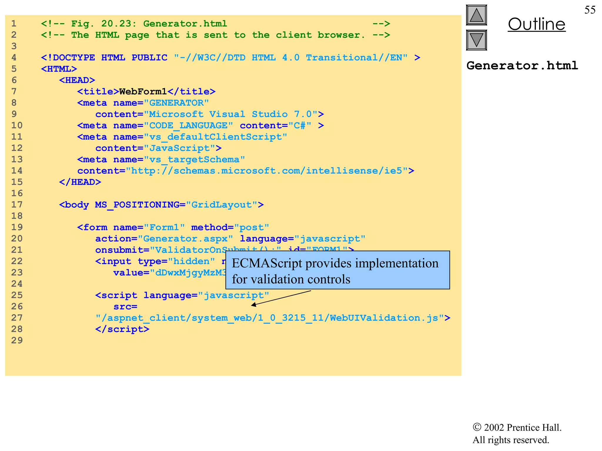Generator.html 1  <!-- Fig. 20.23: Generator.html  --> 2  <!-- The HTML page that is sent to the client browser. --> 3  4  <!DOCTYPE HTML PUBLIC  "-//W3C//DTD HTML 4.0 Transitional//EN"  > 5  <HTML> 6  <HEAD> 7  <title> WebForm1 </title> 8  <meta name= "GENERATOR"  9  content= "Microsoft Visual Studio 7.0" > 10  <meta name= "CODE_LANGUAGE"  content= "C#"  > 11  <meta name= "vs_defaultClientScript"   12  content= "JavaScript" > 13  <meta name= "vs_targetSchema" 14  content= "http://schemas.microsoft.com/intellisense/ie5" > 15  </HEAD> 16  17  <body MS_POSITIONING= "GridLayout" > 18  19  <form name= "Form1"  method= "post"   20  action= "Generator.aspx"  language= "javascript" 21  onsubmit= "ValidatorOnSubmit();"  id= "FORM1" > 22  <input type= "hidden"  name= "__VIEWSTATE"  23  value= "dDwxMjgyMzM3ozs+"  /> 24  25  <script language= "javascript"  26  src= 27  "/aspnet_client/system_web/1_0_3215_11/WebUIValidation.js" > 28  </script> 29  ECMAScript provides implementation  for validation controls 