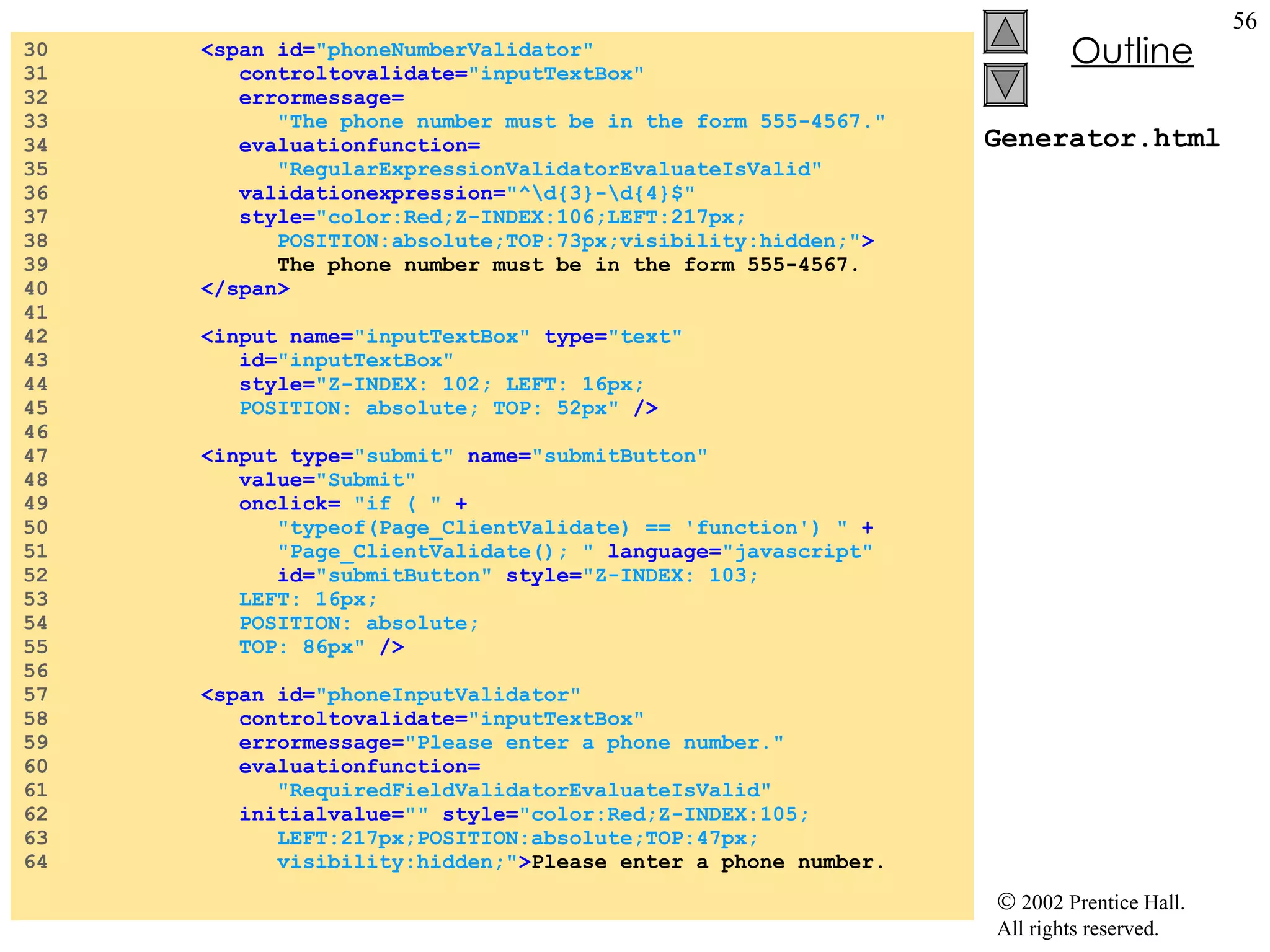 Generator.html 30  <span id= "phoneNumberValidator"  31  controltovalidate= "inputTextBox"   32  errormessage= 33  "The phone number must be in the form 555-4567." 34  evaluationfunction= 35  "RegularExpressionValidatorEvaluateIsValid"   36  validationexpression= "^\d{3}-\d{4}$"   37  style= "color:Red;Z-INDEX:106;LEFT:217px; 38  POSITION:absolute;TOP:73px;visibility:hidden;" > 39  The phone number must be in the form 555-4567. 40  </span> 41  42  <input name= "inputTextBox"  type= "text"  43  id= "inputTextBox"  44  style= "Z-INDEX: 102; LEFT: 16px; 45  POSITION: absolute; TOP: 52px"  /> 46  47  <input type= "submit"  name= "submitButton" 48  value= "Submit"  49  onclick=  "if ( "  + 50  "typeof(Page_ClientValidate) == 'function') "  + 51  "Page_ClientValidate(); "  language= "javascript"   52  id= "submitButton"  style= "Z-INDEX: 103;  53  LEFT: 16px;  54  POSITION: absolute;  55  TOP: 86px"  /> 56  57  <span id= "phoneInputValidator"  58  controltovalidate= "inputTextBox"   59  errormessage= "Please enter a phone number."   60  evaluationfunction= 61  "RequiredFieldValidatorEvaluateIsValid"  62  initialvalue= ""  style= "color:Red;Z-INDEX:105; 63  LEFT:217px;POSITION:absolute;TOP:47px; 64  visibility:hidden;" > Please enter a phone number. 
