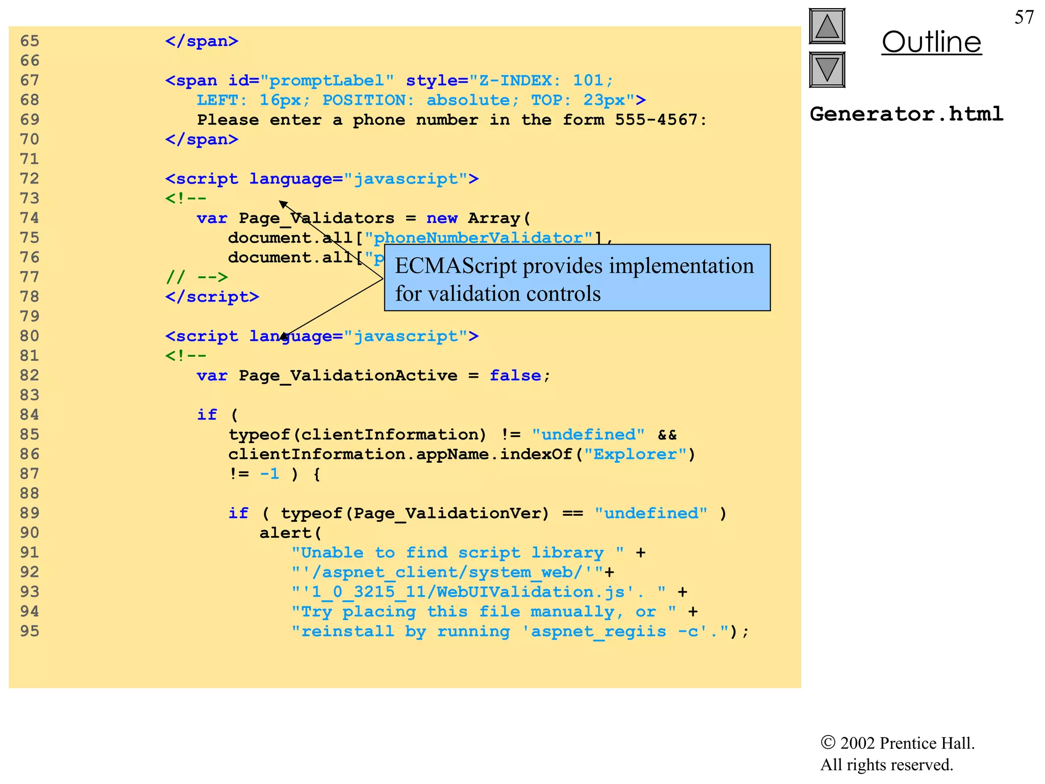 Generator.html 65  </span> 66  67  <span id= "promptLabel"  style= "Z-INDEX: 101;  68  LEFT: 16px; POSITION: absolute; TOP: 23px" > 69  Please enter a phone number in the form 555-4567: 70  </span> 71  72  <script language= "javascript" > 73  <!-- 74  var  Page_Validators =  new  Array( 75  document.all[ "phoneNumberValidator" ],  76  document.all[ "phoneInputValidator" ] ); 77  // --> 78  </script> 79  80  <script language= "javascript" > 81  <!-- 82  var  Page_ValidationActive =  false ; 83  84  if  ( 85  typeof(clientInformation) !=  "undefined"  &&  86  clientInformation.appName.indexOf( "Explorer" )  87  !=  -1  ) { 88  89  if  ( typeof(Page_ValidationVer) ==  "undefined"  ) 90  alert( 91  "Unable to find script library "  +  92  "'/aspnet_client/system_web/'" +  93  "'1_0_3215_11/WebUIValidation.js'. "  +  94  "Try placing this file manually, or "  +  95  "reinstall by running 'aspnet_regiis -c'." ); ECMAScript provides implementation  for validation controls 
