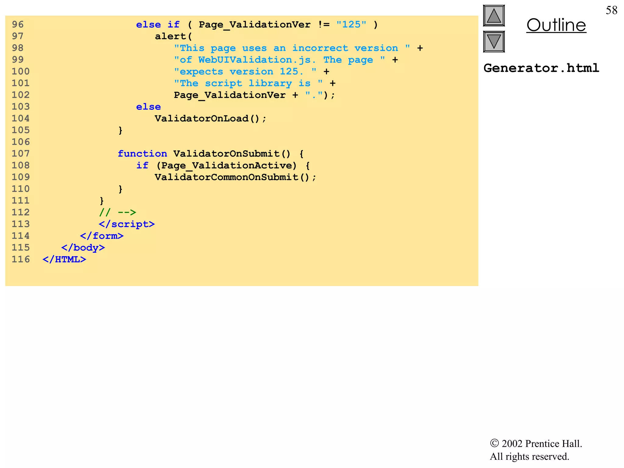 Generator.html 96  else if  ( Page_ValidationVer !=  "125"  ) 97  alert( 98  "This page uses an incorrect version "  +  99  "of WebUIValidation.js. The page "  +  100  "expects version 125. "  +  101  "The script library is "  +  102  Page_ValidationVer +  "." ); 103  else 104  ValidatorOnLoad(); 105  } 106  107  function  ValidatorOnSubmit() { 108  if  (Page_ValidationActive) { 109  ValidatorCommonOnSubmit(); 110  } 111  } 112  // --> 113  </script> 114  </form> 115  </body> 116  </HTML> 