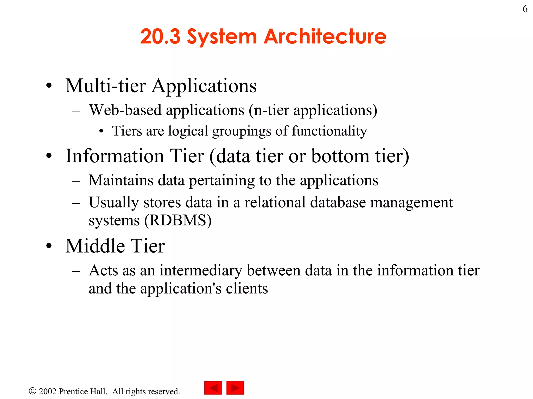 20.3 System Architecture  Multi-tier Applications Web-based applications (n-tier applications) Tiers are logical groupings of functionality Information Tier (data tier or bottom tier) Maintains data pertaining to the applications Usually stores data in a relational database management systems (RDBMS) Middle Tier Acts as an intermediary between data in the information tier and the application's clients  